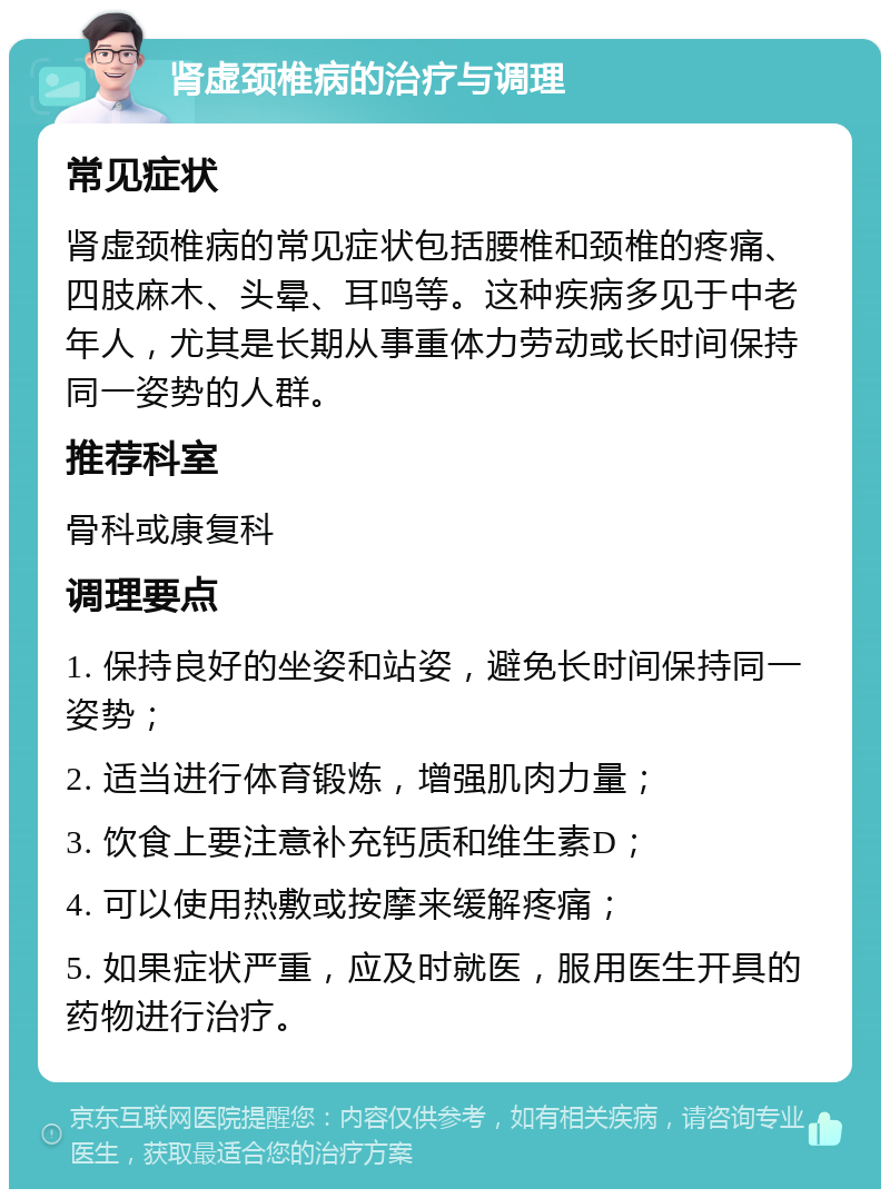 肾虚颈椎病的治疗与调理 常见症状 肾虚颈椎病的常见症状包括腰椎和颈椎的疼痛、四肢麻木、头晕、耳鸣等。这种疾病多见于中老年人，尤其是长期从事重体力劳动或长时间保持同一姿势的人群。 推荐科室 骨科或康复科 调理要点 1. 保持良好的坐姿和站姿，避免长时间保持同一姿势； 2. 适当进行体育锻炼，增强肌肉力量； 3. 饮食上要注意补充钙质和维生素D； 4. 可以使用热敷或按摩来缓解疼痛； 5. 如果症状严重，应及时就医，服用医生开具的药物进行治疗。