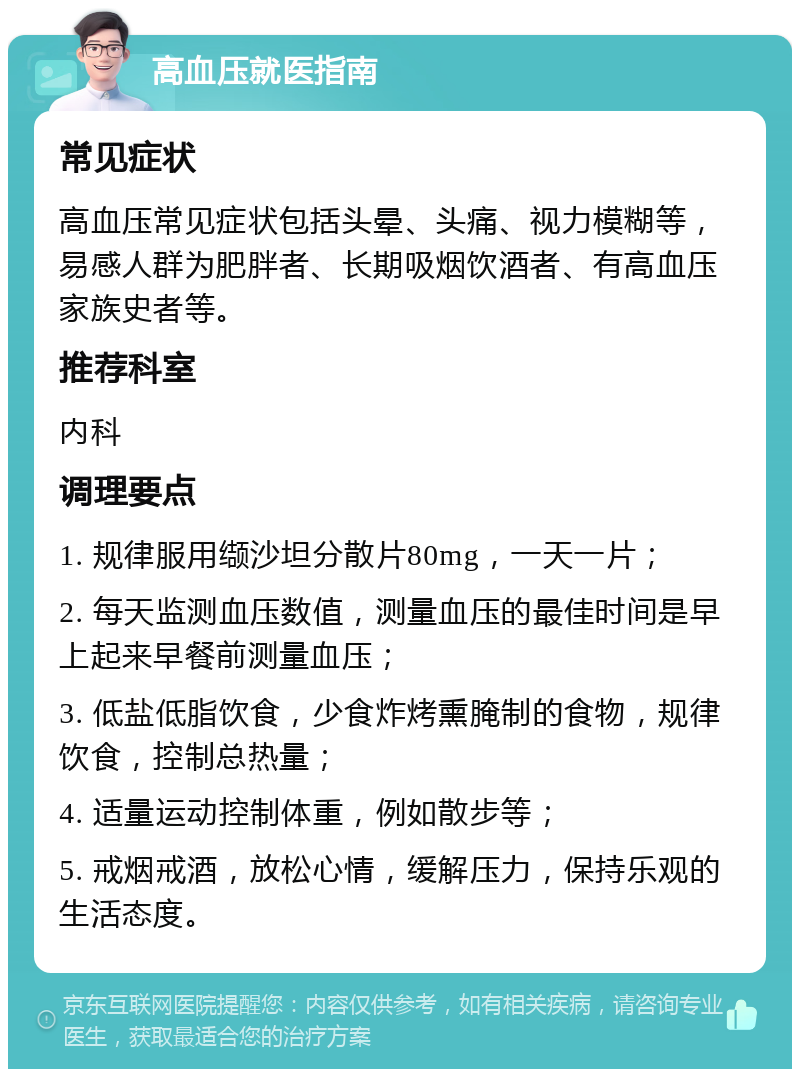 高血压就医指南 常见症状 高血压常见症状包括头晕、头痛、视力模糊等，易感人群为肥胖者、长期吸烟饮酒者、有高血压家族史者等。 推荐科室 内科 调理要点 1. 规律服用缬沙坦分散片80mg，一天一片； 2. 每天监测血压数值，测量血压的最佳时间是早上起来早餐前测量血压； 3. 低盐低脂饮食，少食炸烤熏腌制的食物，规律饮食，控制总热量； 4. 适量运动控制体重，例如散步等； 5. 戒烟戒酒，放松心情，缓解压力，保持乐观的生活态度。