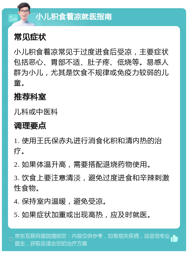 小儿积食着凉就医指南 常见症状 小儿积食着凉常见于过度进食后受凉，主要症状包括恶心、胃部不适、肚子疼、低烧等。易感人群为小儿，尤其是饮食不规律或免疫力较弱的儿童。 推荐科室 儿科或中医科 调理要点 1. 使用王氏保赤丸进行消食化积和清内热的治疗。 2. 如果体温升高，需要搭配退烧药物使用。 3. 饮食上要注意清淡，避免过度进食和辛辣刺激性食物。 4. 保持室内温暖，避免受凉。 5. 如果症状加重或出现高热，应及时就医。