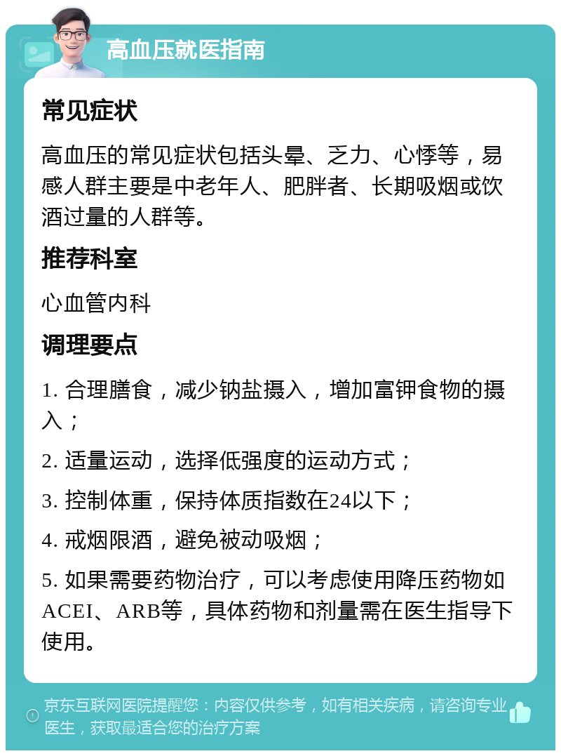 高血压就医指南 常见症状 高血压的常见症状包括头晕、乏力、心悸等，易感人群主要是中老年人、肥胖者、长期吸烟或饮酒过量的人群等。 推荐科室 心血管内科 调理要点 1. 合理膳食，减少钠盐摄入，增加富钾食物的摄入； 2. 适量运动，选择低强度的运动方式； 3. 控制体重，保持体质指数在24以下； 4. 戒烟限酒，避免被动吸烟； 5. 如果需要药物治疗，可以考虑使用降压药物如ACEI、ARB等，具体药物和剂量需在医生指导下使用。