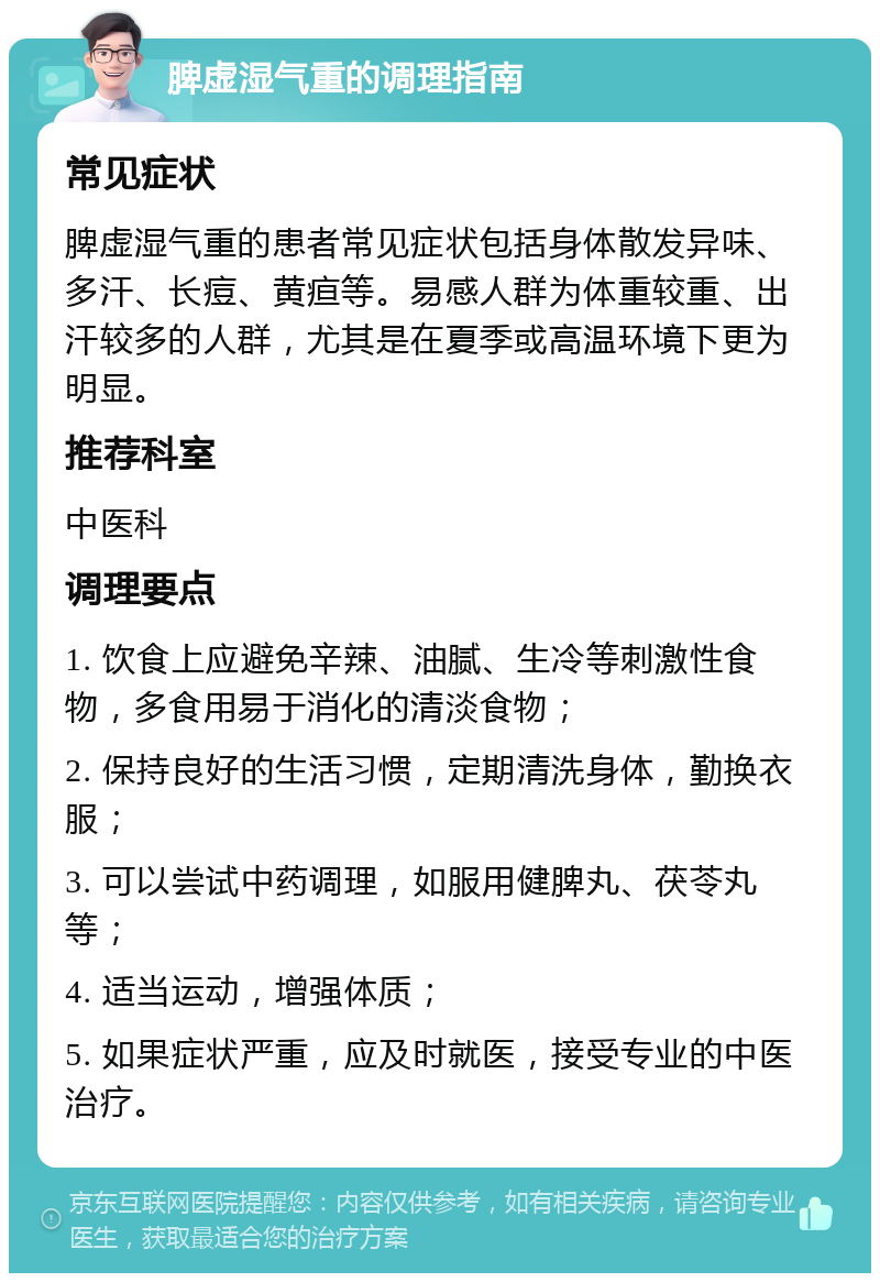 脾虚湿气重的调理指南 常见症状 脾虚湿气重的患者常见症状包括身体散发异味、多汗、长痘、黄疸等。易感人群为体重较重、出汗较多的人群，尤其是在夏季或高温环境下更为明显。 推荐科室 中医科 调理要点 1. 饮食上应避免辛辣、油腻、生冷等刺激性食物，多食用易于消化的清淡食物； 2. 保持良好的生活习惯，定期清洗身体，勤换衣服； 3. 可以尝试中药调理，如服用健脾丸、茯苓丸等； 4. 适当运动，增强体质； 5. 如果症状严重，应及时就医，接受专业的中医治疗。