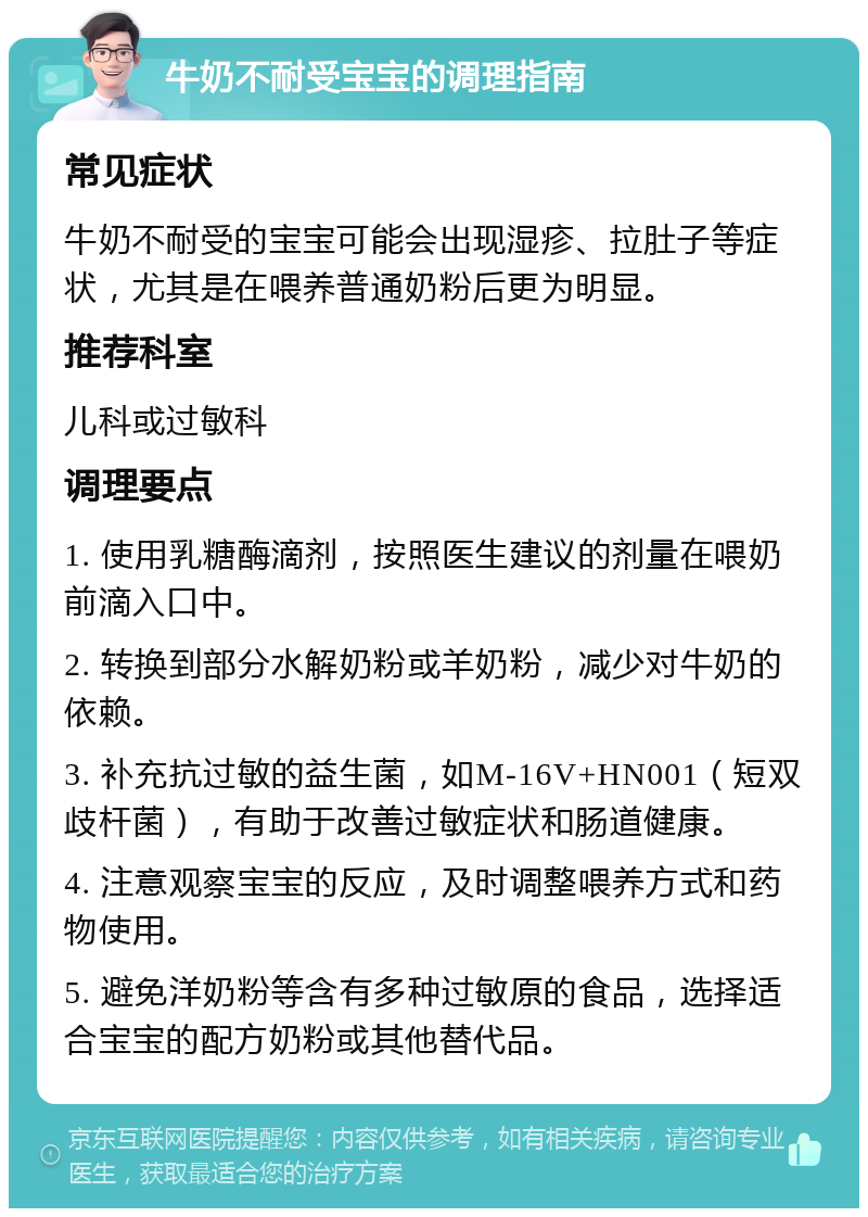 牛奶不耐受宝宝的调理指南 常见症状 牛奶不耐受的宝宝可能会出现湿疹、拉肚子等症状，尤其是在喂养普通奶粉后更为明显。 推荐科室 儿科或过敏科 调理要点 1. 使用乳糖酶滴剂，按照医生建议的剂量在喂奶前滴入口中。 2. 转换到部分水解奶粉或羊奶粉，减少对牛奶的依赖。 3. 补充抗过敏的益生菌，如M-16V+HN001（短双歧杆菌），有助于改善过敏症状和肠道健康。 4. 注意观察宝宝的反应，及时调整喂养方式和药物使用。 5. 避免洋奶粉等含有多种过敏原的食品，选择适合宝宝的配方奶粉或其他替代品。