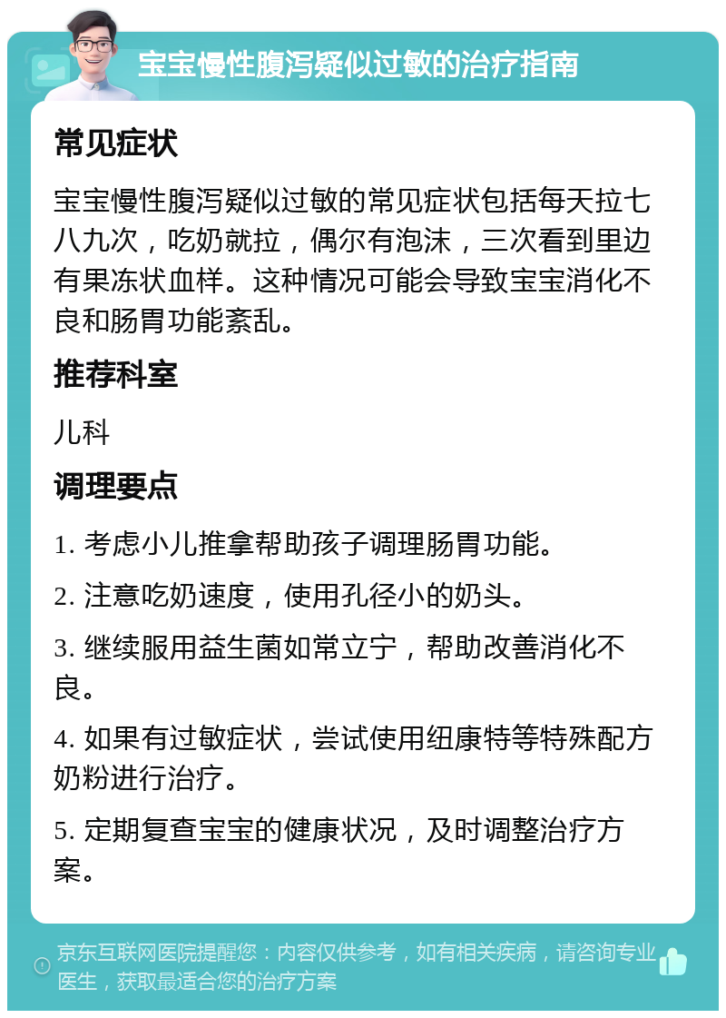 宝宝慢性腹泻疑似过敏的治疗指南 常见症状 宝宝慢性腹泻疑似过敏的常见症状包括每天拉七八九次，吃奶就拉，偶尔有泡沫，三次看到里边有果冻状血样。这种情况可能会导致宝宝消化不良和肠胃功能紊乱。 推荐科室 儿科 调理要点 1. 考虑小儿推拿帮助孩子调理肠胃功能。 2. 注意吃奶速度，使用孔径小的奶头。 3. 继续服用益生菌如常立宁，帮助改善消化不良。 4. 如果有过敏症状，尝试使用纽康特等特殊配方奶粉进行治疗。 5. 定期复查宝宝的健康状况，及时调整治疗方案。