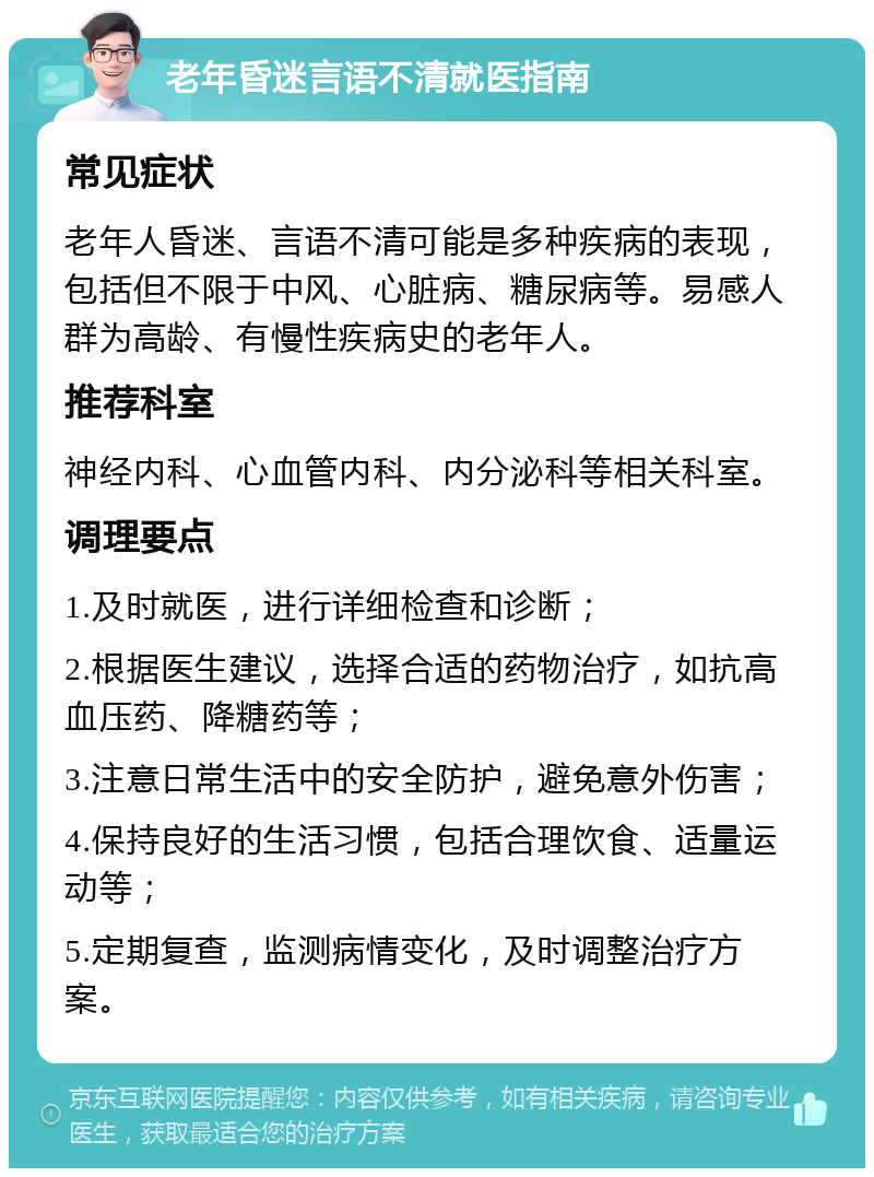 老年昏迷言语不清就医指南 常见症状 老年人昏迷、言语不清可能是多种疾病的表现，包括但不限于中风、心脏病、糖尿病等。易感人群为高龄、有慢性疾病史的老年人。 推荐科室 神经内科、心血管内科、内分泌科等相关科室。 调理要点 1.及时就医，进行详细检查和诊断； 2.根据医生建议，选择合适的药物治疗，如抗高血压药、降糖药等； 3.注意日常生活中的安全防护，避免意外伤害； 4.保持良好的生活习惯，包括合理饮食、适量运动等； 5.定期复查，监测病情变化，及时调整治疗方案。