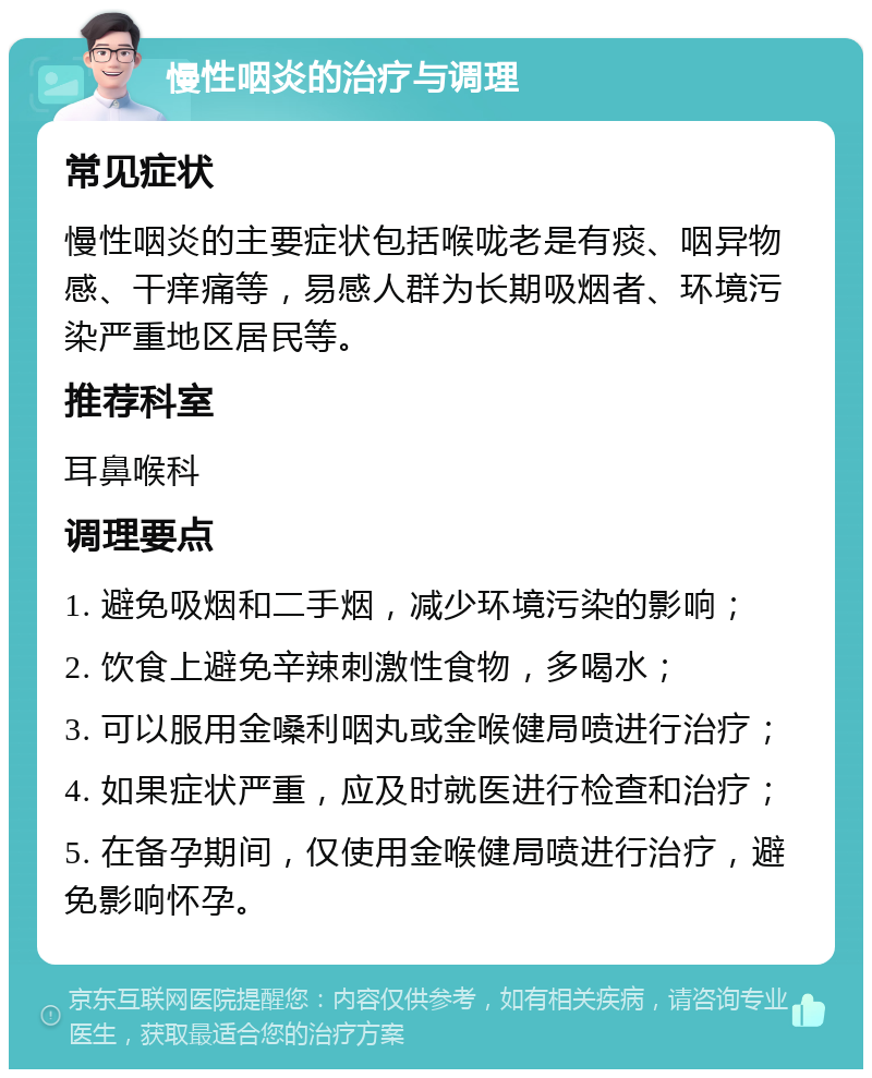 慢性咽炎的治疗与调理 常见症状 慢性咽炎的主要症状包括喉咙老是有痰、咽异物感、干痒痛等，易感人群为长期吸烟者、环境污染严重地区居民等。 推荐科室 耳鼻喉科 调理要点 1. 避免吸烟和二手烟，减少环境污染的影响； 2. 饮食上避免辛辣刺激性食物，多喝水； 3. 可以服用金嗓利咽丸或金喉健局喷进行治疗； 4. 如果症状严重，应及时就医进行检查和治疗； 5. 在备孕期间，仅使用金喉健局喷进行治疗，避免影响怀孕。