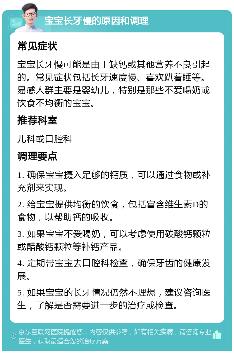 宝宝长牙慢的原因和调理 常见症状 宝宝长牙慢可能是由于缺钙或其他营养不良引起的。常见症状包括长牙速度慢、喜欢趴着睡等。易感人群主要是婴幼儿，特别是那些不爱喝奶或饮食不均衡的宝宝。 推荐科室 儿科或口腔科 调理要点 1. 确保宝宝摄入足够的钙质，可以通过食物或补充剂来实现。 2. 给宝宝提供均衡的饮食，包括富含维生素D的食物，以帮助钙的吸收。 3. 如果宝宝不爱喝奶，可以考虑使用碳酸钙颗粒或醋酸钙颗粒等补钙产品。 4. 定期带宝宝去口腔科检查，确保牙齿的健康发展。 5. 如果宝宝的长牙情况仍然不理想，建议咨询医生，了解是否需要进一步的治疗或检查。