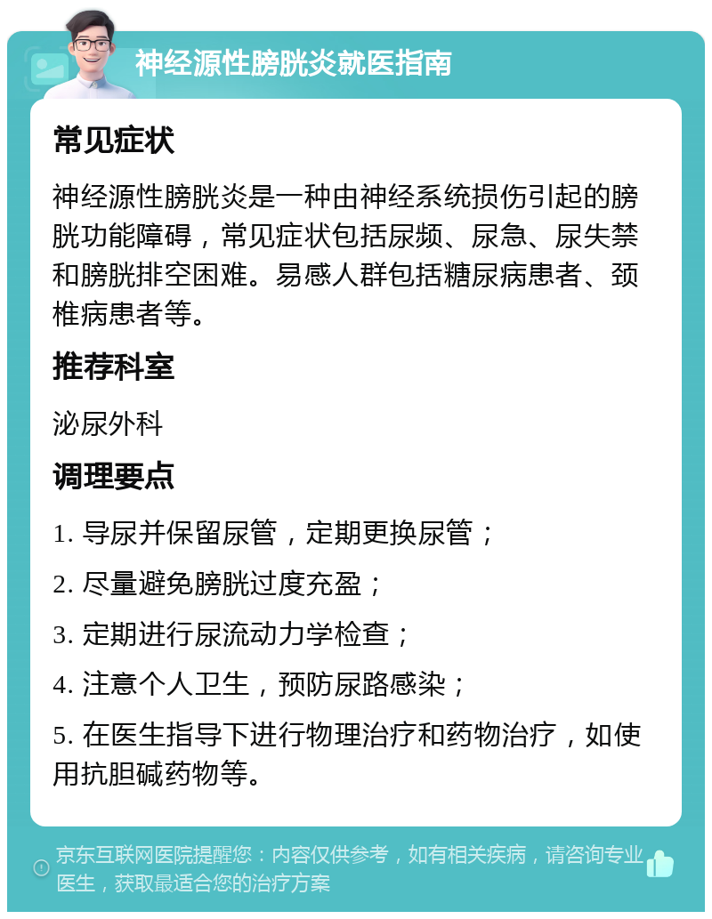 神经源性膀胱炎就医指南 常见症状 神经源性膀胱炎是一种由神经系统损伤引起的膀胱功能障碍，常见症状包括尿频、尿急、尿失禁和膀胱排空困难。易感人群包括糖尿病患者、颈椎病患者等。 推荐科室 泌尿外科 调理要点 1. 导尿并保留尿管，定期更换尿管； 2. 尽量避免膀胱过度充盈； 3. 定期进行尿流动力学检查； 4. 注意个人卫生，预防尿路感染； 5. 在医生指导下进行物理治疗和药物治疗，如使用抗胆碱药物等。