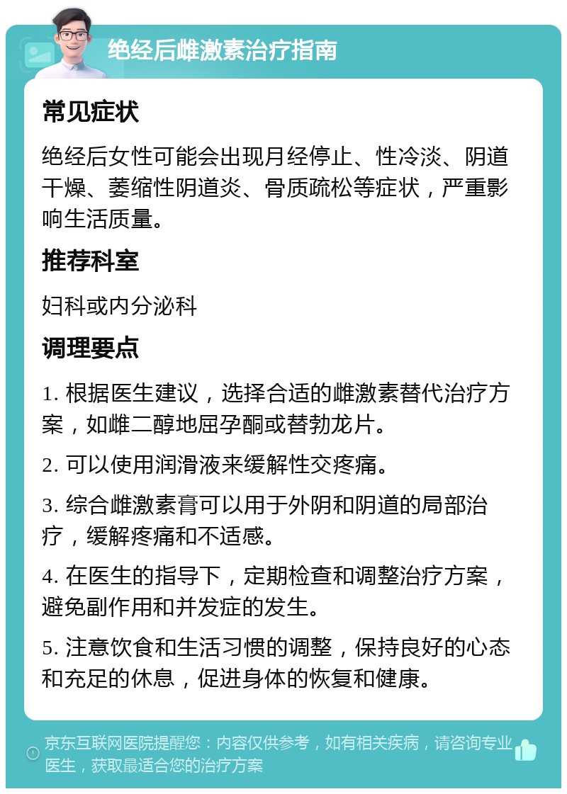 绝经后雌激素治疗指南 常见症状 绝经后女性可能会出现月经停止、性冷淡、阴道干燥、萎缩性阴道炎、骨质疏松等症状，严重影响生活质量。 推荐科室 妇科或内分泌科 调理要点 1. 根据医生建议，选择合适的雌激素替代治疗方案，如雌二醇地屈孕酮或替勃龙片。 2. 可以使用润滑液来缓解性交疼痛。 3. 综合雌激素膏可以用于外阴和阴道的局部治疗，缓解疼痛和不适感。 4. 在医生的指导下，定期检查和调整治疗方案，避免副作用和并发症的发生。 5. 注意饮食和生活习惯的调整，保持良好的心态和充足的休息，促进身体的恢复和健康。