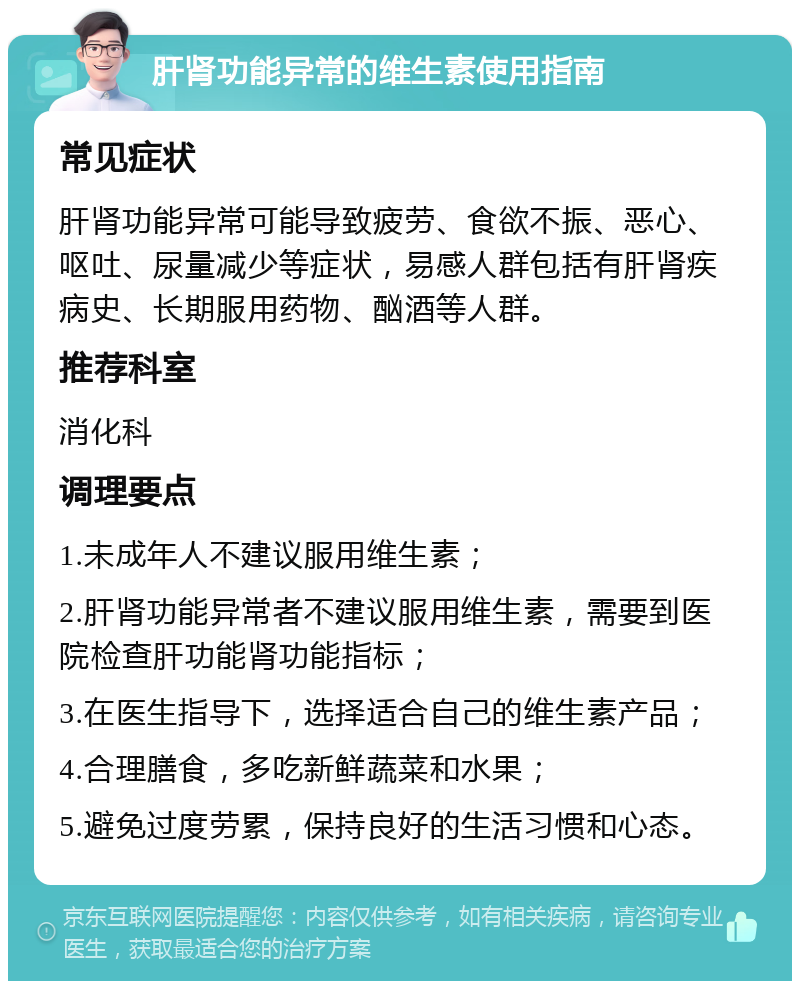 肝肾功能异常的维生素使用指南 常见症状 肝肾功能异常可能导致疲劳、食欲不振、恶心、呕吐、尿量减少等症状，易感人群包括有肝肾疾病史、长期服用药物、酗酒等人群。 推荐科室 消化科 调理要点 1.未成年人不建议服用维生素； 2.肝肾功能异常者不建议服用维生素，需要到医院检查肝功能肾功能指标； 3.在医生指导下，选择适合自己的维生素产品； 4.合理膳食，多吃新鲜蔬菜和水果； 5.避免过度劳累，保持良好的生活习惯和心态。