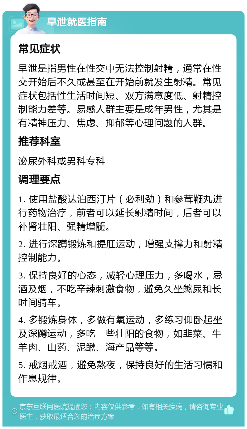 早泄就医指南 常见症状 早泄是指男性在性交中无法控制射精，通常在性交开始后不久或甚至在开始前就发生射精。常见症状包括性生活时间短、双方满意度低、射精控制能力差等。易感人群主要是成年男性，尤其是有精神压力、焦虑、抑郁等心理问题的人群。 推荐科室 泌尿外科或男科专科 调理要点 1. 使用盐酸达泊西汀片（必利劲）和参茸鞭丸进行药物治疗，前者可以延长射精时间，后者可以补肾壮阳、强精增髓。 2. 进行深蹲锻炼和提肛运动，增强支撑力和射精控制能力。 3. 保持良好的心态，减轻心理压力，多喝水，忌酒及烟，不吃辛辣刺激食物，避免久坐憋尿和长时间骑车。 4. 多锻炼身体，多做有氧运动，多练习仰卧起坐及深蹲运动，多吃一些壮阳的食物，如韭菜、牛羊肉、山药、泥鳅、海产品等等。 5. 戒烟戒酒，避免熬夜，保持良好的生活习惯和作息规律。