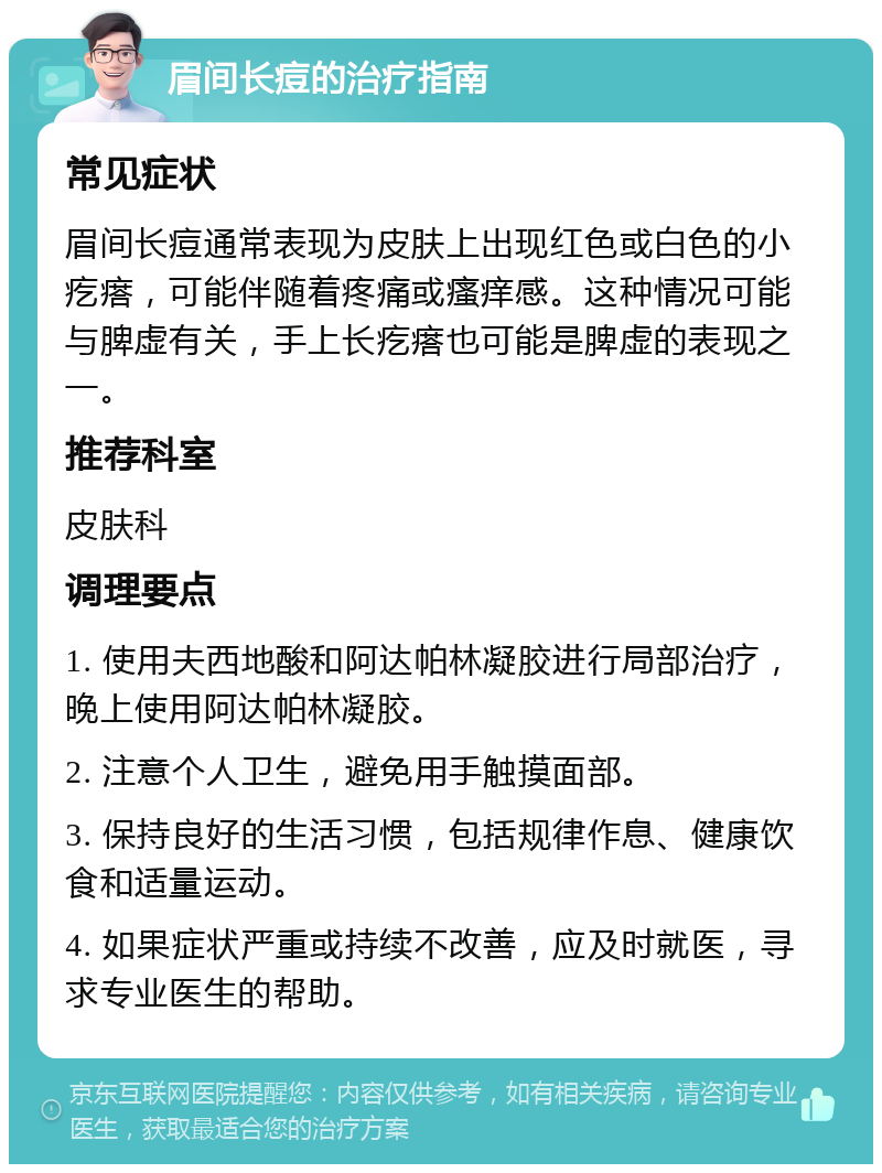 眉间长痘的治疗指南 常见症状 眉间长痘通常表现为皮肤上出现红色或白色的小疙瘩，可能伴随着疼痛或瘙痒感。这种情况可能与脾虚有关，手上长疙瘩也可能是脾虚的表现之一。 推荐科室 皮肤科 调理要点 1. 使用夫西地酸和阿达帕林凝胶进行局部治疗，晚上使用阿达帕林凝胶。 2. 注意个人卫生，避免用手触摸面部。 3. 保持良好的生活习惯，包括规律作息、健康饮食和适量运动。 4. 如果症状严重或持续不改善，应及时就医，寻求专业医生的帮助。