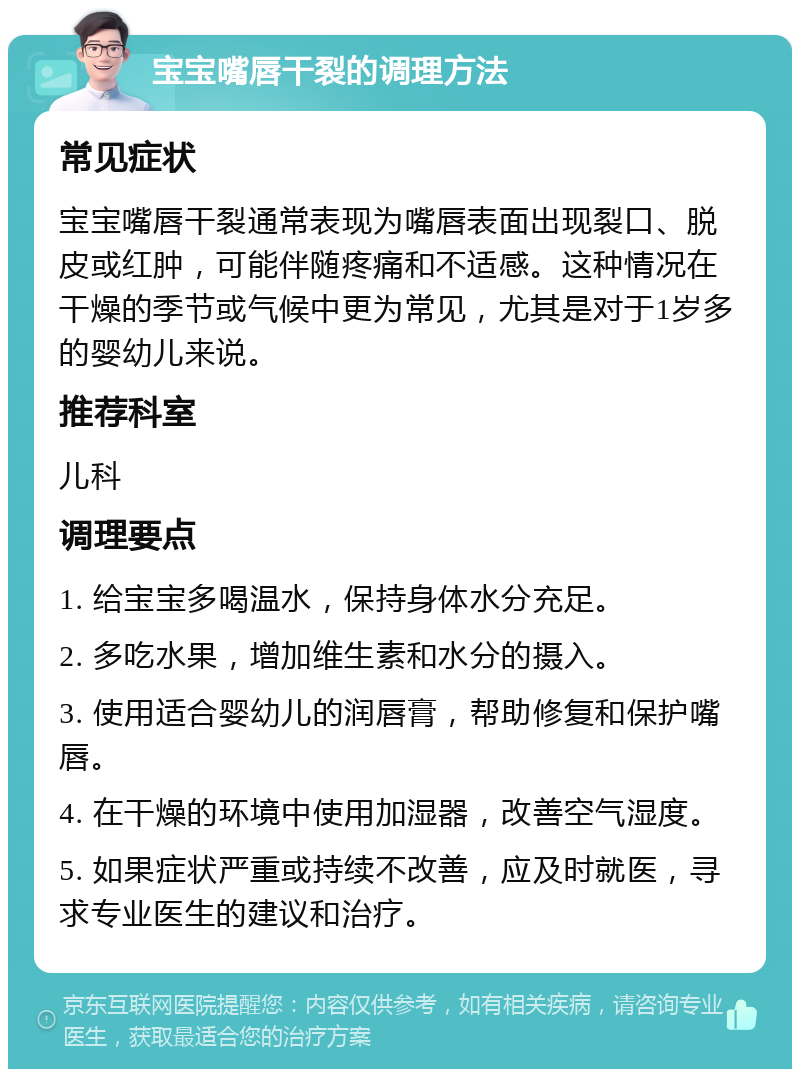 宝宝嘴唇干裂的调理方法 常见症状 宝宝嘴唇干裂通常表现为嘴唇表面出现裂口、脱皮或红肿，可能伴随疼痛和不适感。这种情况在干燥的季节或气候中更为常见，尤其是对于1岁多的婴幼儿来说。 推荐科室 儿科 调理要点 1. 给宝宝多喝温水，保持身体水分充足。 2. 多吃水果，增加维生素和水分的摄入。 3. 使用适合婴幼儿的润唇膏，帮助修复和保护嘴唇。 4. 在干燥的环境中使用加湿器，改善空气湿度。 5. 如果症状严重或持续不改善，应及时就医，寻求专业医生的建议和治疗。