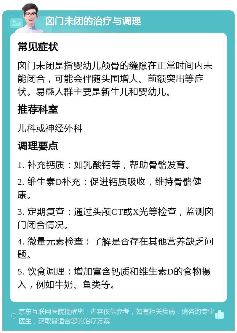 囟门未闭的治疗与调理 常见症状 囟门未闭是指婴幼儿颅骨的缝隙在正常时间内未能闭合，可能会伴随头围增大、前额突出等症状。易感人群主要是新生儿和婴幼儿。 推荐科室 儿科或神经外科 调理要点 1. 补充钙质：如乳酸钙等，帮助骨骼发育。 2. 维生素D补充：促进钙质吸收，维持骨骼健康。 3. 定期复查：通过头颅CT或X光等检查，监测囟门闭合情况。 4. 微量元素检查：了解是否存在其他营养缺乏问题。 5. 饮食调理：增加富含钙质和维生素D的食物摄入，例如牛奶、鱼类等。