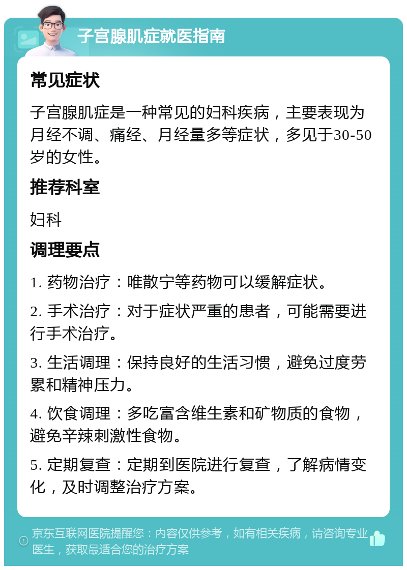 子宫腺肌症就医指南 常见症状 子宫腺肌症是一种常见的妇科疾病，主要表现为月经不调、痛经、月经量多等症状，多见于30-50岁的女性。 推荐科室 妇科 调理要点 1. 药物治疗：唯散宁等药物可以缓解症状。 2. 手术治疗：对于症状严重的患者，可能需要进行手术治疗。 3. 生活调理：保持良好的生活习惯，避免过度劳累和精神压力。 4. 饮食调理：多吃富含维生素和矿物质的食物，避免辛辣刺激性食物。 5. 定期复查：定期到医院进行复查，了解病情变化，及时调整治疗方案。