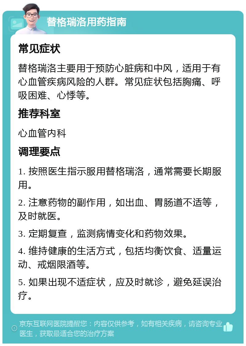 替格瑞洛用药指南 常见症状 替格瑞洛主要用于预防心脏病和中风，适用于有心血管疾病风险的人群。常见症状包括胸痛、呼吸困难、心悸等。 推荐科室 心血管内科 调理要点 1. 按照医生指示服用替格瑞洛，通常需要长期服用。 2. 注意药物的副作用，如出血、胃肠道不适等，及时就医。 3. 定期复查，监测病情变化和药物效果。 4. 维持健康的生活方式，包括均衡饮食、适量运动、戒烟限酒等。 5. 如果出现不适症状，应及时就诊，避免延误治疗。