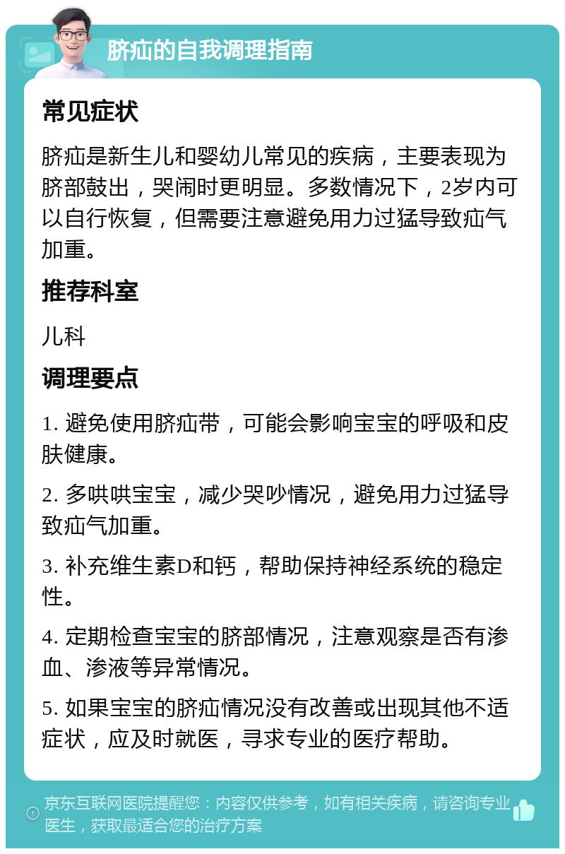 脐疝的自我调理指南 常见症状 脐疝是新生儿和婴幼儿常见的疾病，主要表现为脐部鼓出，哭闹时更明显。多数情况下，2岁内可以自行恢复，但需要注意避免用力过猛导致疝气加重。 推荐科室 儿科 调理要点 1. 避免使用脐疝带，可能会影响宝宝的呼吸和皮肤健康。 2. 多哄哄宝宝，减少哭吵情况，避免用力过猛导致疝气加重。 3. 补充维生素D和钙，帮助保持神经系统的稳定性。 4. 定期检查宝宝的脐部情况，注意观察是否有渗血、渗液等异常情况。 5. 如果宝宝的脐疝情况没有改善或出现其他不适症状，应及时就医，寻求专业的医疗帮助。