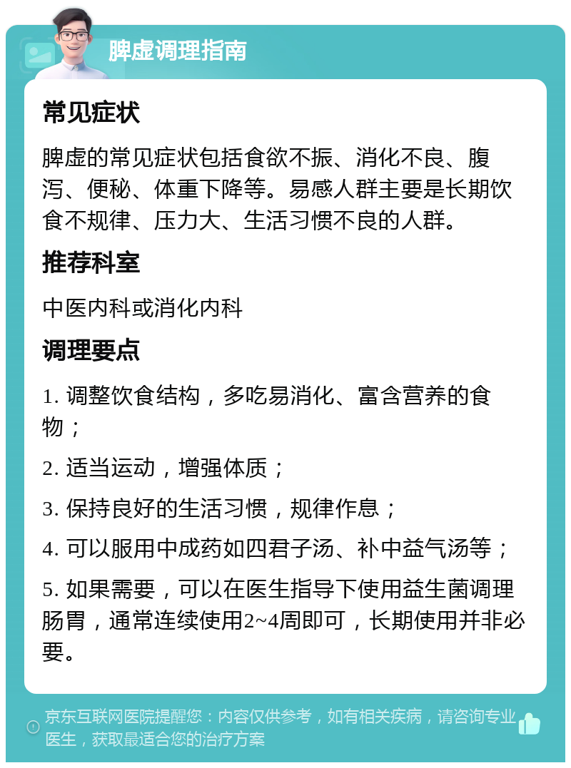 脾虚调理指南 常见症状 脾虚的常见症状包括食欲不振、消化不良、腹泻、便秘、体重下降等。易感人群主要是长期饮食不规律、压力大、生活习惯不良的人群。 推荐科室 中医内科或消化内科 调理要点 1. 调整饮食结构，多吃易消化、富含营养的食物； 2. 适当运动，增强体质； 3. 保持良好的生活习惯，规律作息； 4. 可以服用中成药如四君子汤、补中益气汤等； 5. 如果需要，可以在医生指导下使用益生菌调理肠胃，通常连续使用2~4周即可，长期使用并非必要。