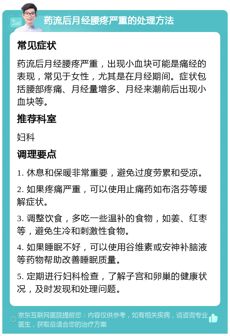 药流后月经腰疼严重的处理方法 常见症状 药流后月经腰疼严重，出现小血块可能是痛经的表现，常见于女性，尤其是在月经期间。症状包括腰部疼痛、月经量增多、月经来潮前后出现小血块等。 推荐科室 妇科 调理要点 1. 休息和保暖非常重要，避免过度劳累和受凉。 2. 如果疼痛严重，可以使用止痛药如布洛芬等缓解症状。 3. 调整饮食，多吃一些温补的食物，如姜、红枣等，避免生冷和刺激性食物。 4. 如果睡眠不好，可以使用谷维素或安神补脑液等药物帮助改善睡眠质量。 5. 定期进行妇科检查，了解子宫和卵巢的健康状况，及时发现和处理问题。