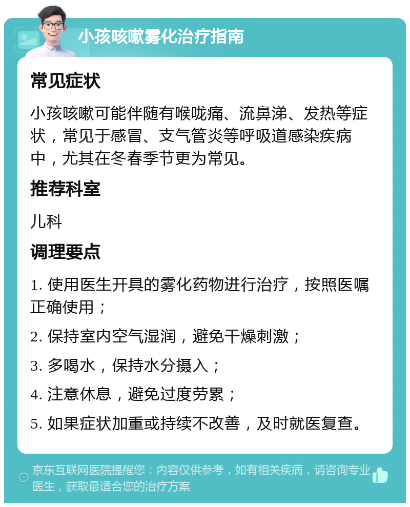 小孩咳嗽雾化治疗指南 常见症状 小孩咳嗽可能伴随有喉咙痛、流鼻涕、发热等症状，常见于感冒、支气管炎等呼吸道感染疾病中，尤其在冬春季节更为常见。 推荐科室 儿科 调理要点 1. 使用医生开具的雾化药物进行治疗，按照医嘱正确使用； 2. 保持室内空气湿润，避免干燥刺激； 3. 多喝水，保持水分摄入； 4. 注意休息，避免过度劳累； 5. 如果症状加重或持续不改善，及时就医复查。