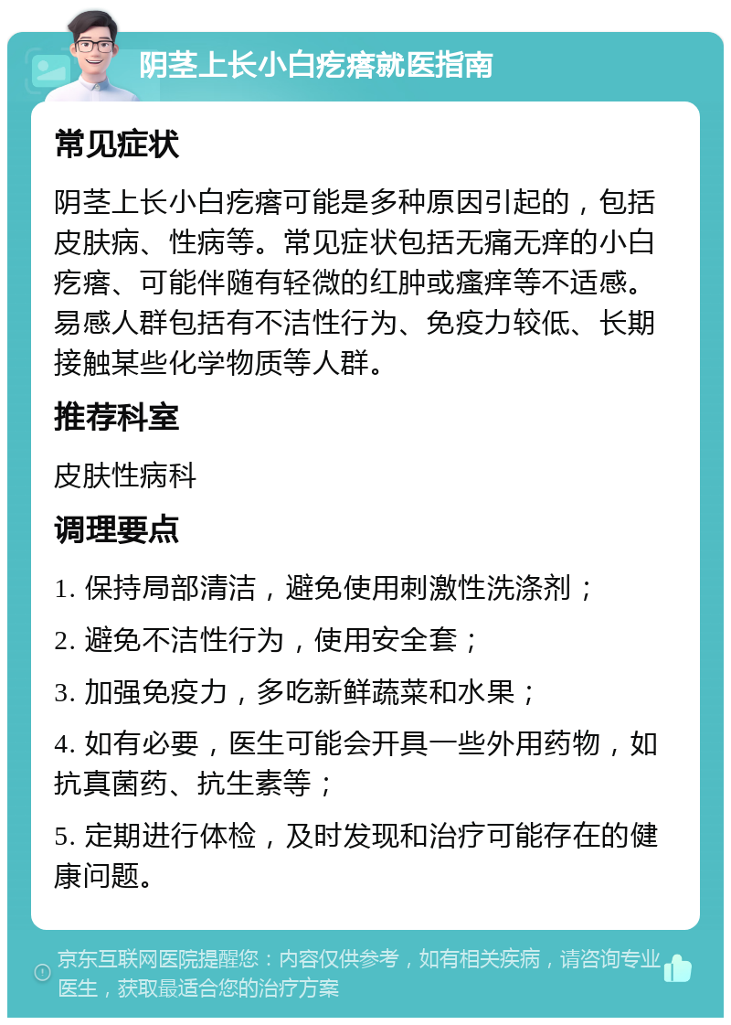 阴茎上长小白疙瘩就医指南 常见症状 阴茎上长小白疙瘩可能是多种原因引起的，包括皮肤病、性病等。常见症状包括无痛无痒的小白疙瘩、可能伴随有轻微的红肿或瘙痒等不适感。易感人群包括有不洁性行为、免疫力较低、长期接触某些化学物质等人群。 推荐科室 皮肤性病科 调理要点 1. 保持局部清洁，避免使用刺激性洗涤剂； 2. 避免不洁性行为，使用安全套； 3. 加强免疫力，多吃新鲜蔬菜和水果； 4. 如有必要，医生可能会开具一些外用药物，如抗真菌药、抗生素等； 5. 定期进行体检，及时发现和治疗可能存在的健康问题。