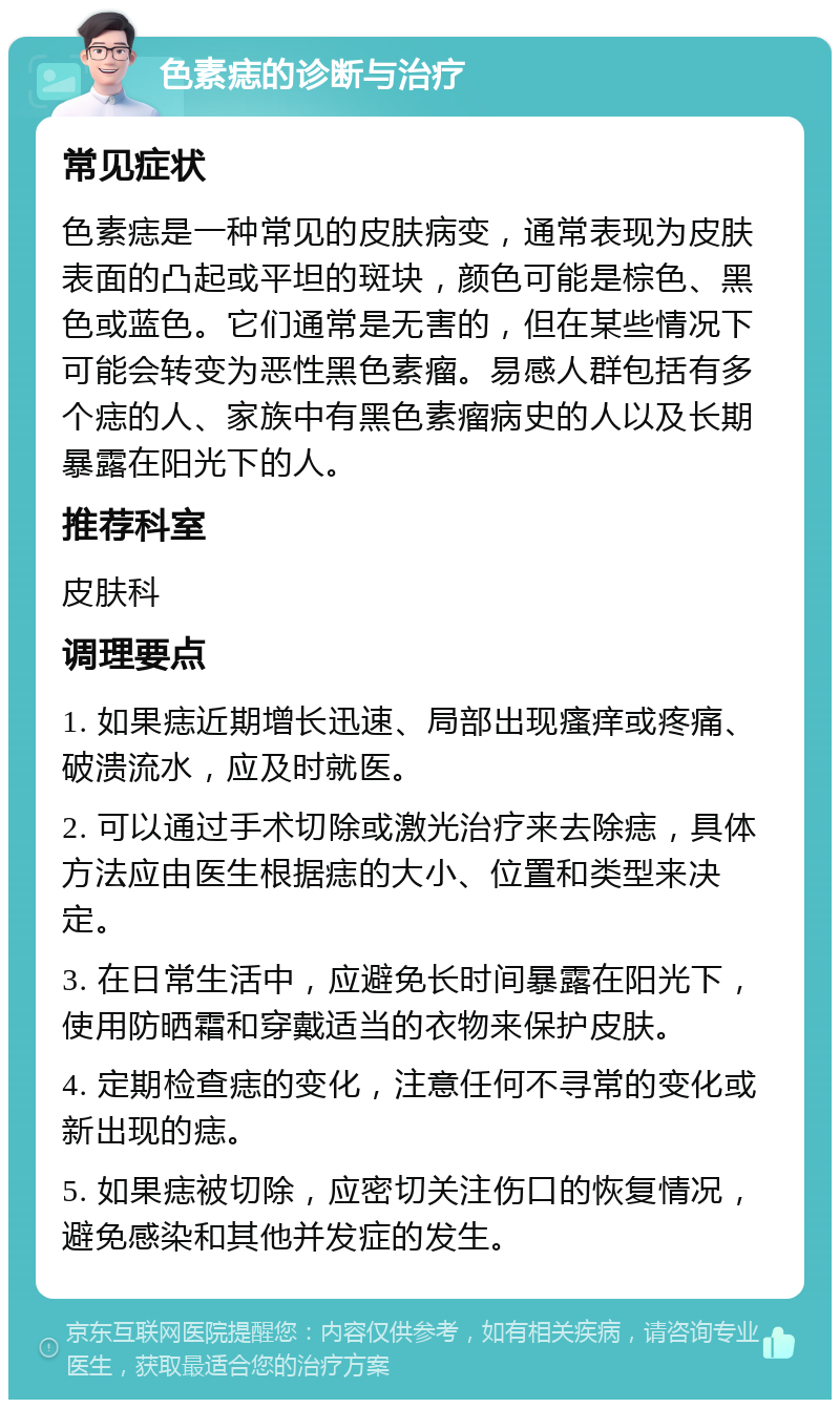 色素痣的诊断与治疗 常见症状 色素痣是一种常见的皮肤病变，通常表现为皮肤表面的凸起或平坦的斑块，颜色可能是棕色、黑色或蓝色。它们通常是无害的，但在某些情况下可能会转变为恶性黑色素瘤。易感人群包括有多个痣的人、家族中有黑色素瘤病史的人以及长期暴露在阳光下的人。 推荐科室 皮肤科 调理要点 1. 如果痣近期增长迅速、局部出现瘙痒或疼痛、破溃流水，应及时就医。 2. 可以通过手术切除或激光治疗来去除痣，具体方法应由医生根据痣的大小、位置和类型来决定。 3. 在日常生活中，应避免长时间暴露在阳光下，使用防晒霜和穿戴适当的衣物来保护皮肤。 4. 定期检查痣的变化，注意任何不寻常的变化或新出现的痣。 5. 如果痣被切除，应密切关注伤口的恢复情况，避免感染和其他并发症的发生。