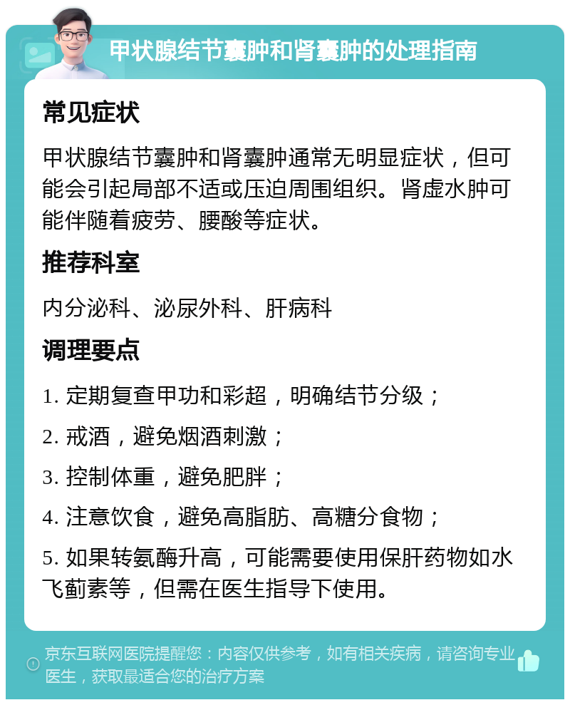 甲状腺结节囊肿和肾囊肿的处理指南 常见症状 甲状腺结节囊肿和肾囊肿通常无明显症状，但可能会引起局部不适或压迫周围组织。肾虚水肿可能伴随着疲劳、腰酸等症状。 推荐科室 内分泌科、泌尿外科、肝病科 调理要点 1. 定期复查甲功和彩超，明确结节分级； 2. 戒酒，避免烟酒刺激； 3. 控制体重，避免肥胖； 4. 注意饮食，避免高脂肪、高糖分食物； 5. 如果转氨酶升高，可能需要使用保肝药物如水飞蓟素等，但需在医生指导下使用。