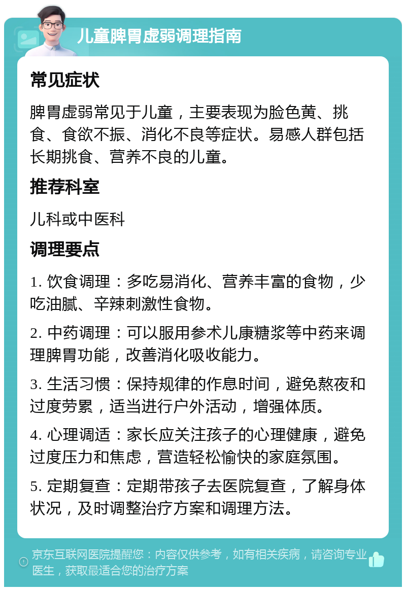 儿童脾胃虚弱调理指南 常见症状 脾胃虚弱常见于儿童，主要表现为脸色黄、挑食、食欲不振、消化不良等症状。易感人群包括长期挑食、营养不良的儿童。 推荐科室 儿科或中医科 调理要点 1. 饮食调理：多吃易消化、营养丰富的食物，少吃油腻、辛辣刺激性食物。 2. 中药调理：可以服用参术儿康糖浆等中药来调理脾胃功能，改善消化吸收能力。 3. 生活习惯：保持规律的作息时间，避免熬夜和过度劳累，适当进行户外活动，增强体质。 4. 心理调适：家长应关注孩子的心理健康，避免过度压力和焦虑，营造轻松愉快的家庭氛围。 5. 定期复查：定期带孩子去医院复查，了解身体状况，及时调整治疗方案和调理方法。