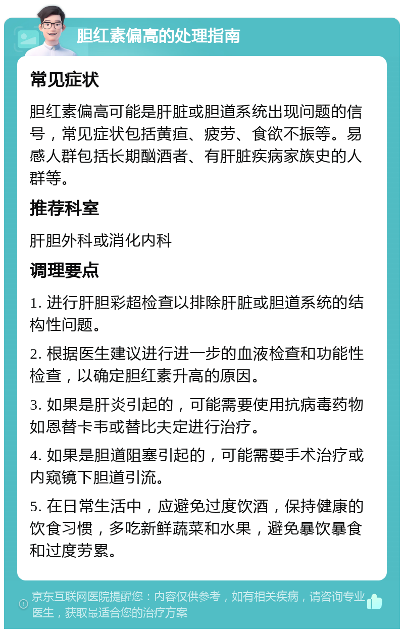 胆红素偏高的处理指南 常见症状 胆红素偏高可能是肝脏或胆道系统出现问题的信号，常见症状包括黄疸、疲劳、食欲不振等。易感人群包括长期酗酒者、有肝脏疾病家族史的人群等。 推荐科室 肝胆外科或消化内科 调理要点 1. 进行肝胆彩超检查以排除肝脏或胆道系统的结构性问题。 2. 根据医生建议进行进一步的血液检查和功能性检查，以确定胆红素升高的原因。 3. 如果是肝炎引起的，可能需要使用抗病毒药物如恩替卡韦或替比夫定进行治疗。 4. 如果是胆道阻塞引起的，可能需要手术治疗或内窥镜下胆道引流。 5. 在日常生活中，应避免过度饮酒，保持健康的饮食习惯，多吃新鲜蔬菜和水果，避免暴饮暴食和过度劳累。