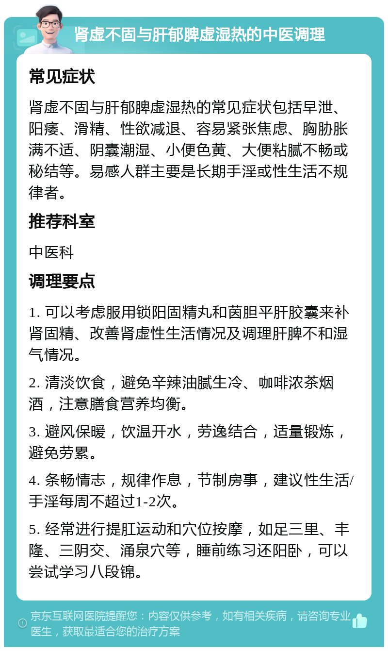 肾虚不固与肝郁脾虚湿热的中医调理 常见症状 肾虚不固与肝郁脾虚湿热的常见症状包括早泄、阳痿、滑精、性欲减退、容易紧张焦虑、胸胁胀满不适、阴囊潮湿、小便色黄、大便粘腻不畅或秘结等。易感人群主要是长期手淫或性生活不规律者。 推荐科室 中医科 调理要点 1. 可以考虑服用锁阳固精丸和茵胆平肝胶囊来补肾固精、改善肾虚性生活情况及调理肝脾不和湿气情况。 2. 清淡饮食，避免辛辣油腻生冷、咖啡浓茶烟酒，注意膳食营养均衡。 3. 避风保暖，饮温开水，劳逸结合，适量锻炼，避免劳累。 4. 条畅情志，规律作息，节制房事，建议性生活/手淫每周不超过1-2次。 5. 经常进行提肛运动和穴位按摩，如足三里、丰隆、三阴交、涌泉穴等，睡前练习还阳卧，可以尝试学习八段锦。