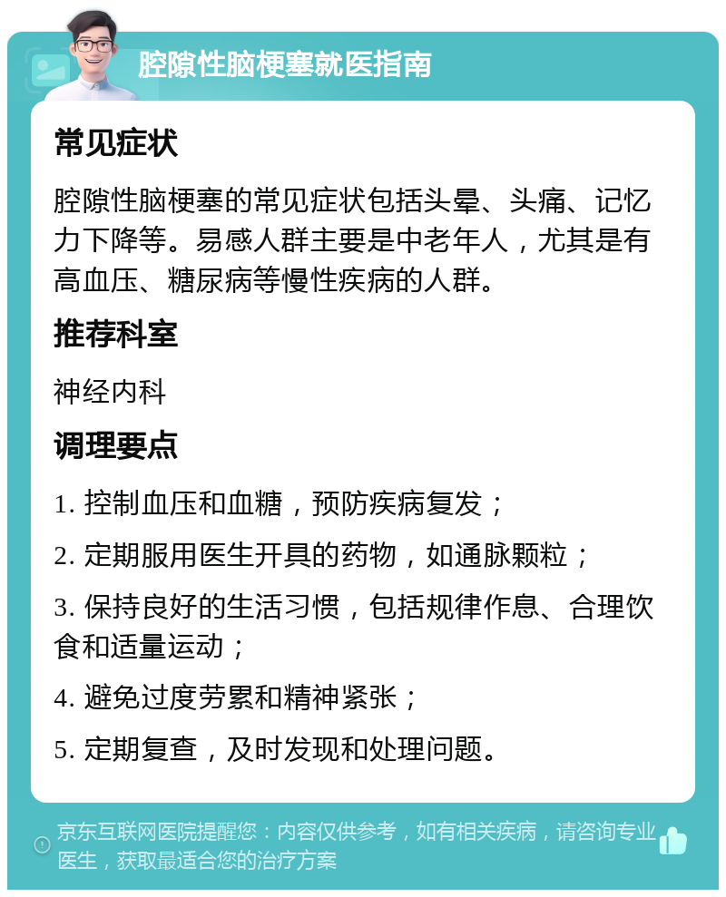 腔隙性脑梗塞就医指南 常见症状 腔隙性脑梗塞的常见症状包括头晕、头痛、记忆力下降等。易感人群主要是中老年人，尤其是有高血压、糖尿病等慢性疾病的人群。 推荐科室 神经内科 调理要点 1. 控制血压和血糖，预防疾病复发； 2. 定期服用医生开具的药物，如通脉颗粒； 3. 保持良好的生活习惯，包括规律作息、合理饮食和适量运动； 4. 避免过度劳累和精神紧张； 5. 定期复查，及时发现和处理问题。