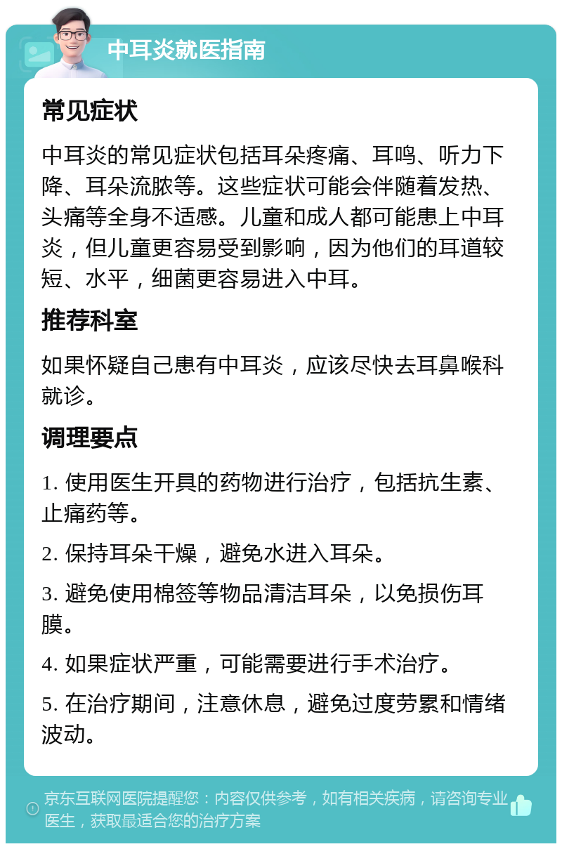 中耳炎就医指南 常见症状 中耳炎的常见症状包括耳朵疼痛、耳鸣、听力下降、耳朵流脓等。这些症状可能会伴随着发热、头痛等全身不适感。儿童和成人都可能患上中耳炎，但儿童更容易受到影响，因为他们的耳道较短、水平，细菌更容易进入中耳。 推荐科室 如果怀疑自己患有中耳炎，应该尽快去耳鼻喉科就诊。 调理要点 1. 使用医生开具的药物进行治疗，包括抗生素、止痛药等。 2. 保持耳朵干燥，避免水进入耳朵。 3. 避免使用棉签等物品清洁耳朵，以免损伤耳膜。 4. 如果症状严重，可能需要进行手术治疗。 5. 在治疗期间，注意休息，避免过度劳累和情绪波动。