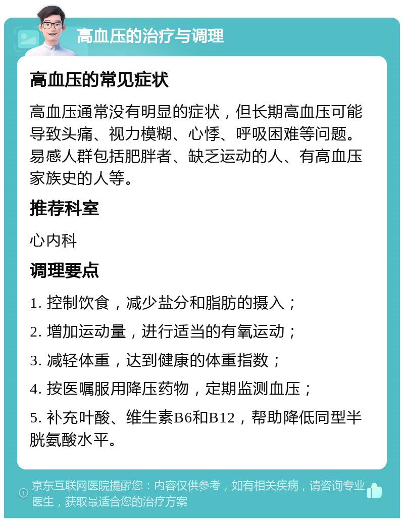 高血压的治疗与调理 高血压的常见症状 高血压通常没有明显的症状，但长期高血压可能导致头痛、视力模糊、心悸、呼吸困难等问题。易感人群包括肥胖者、缺乏运动的人、有高血压家族史的人等。 推荐科室 心内科 调理要点 1. 控制饮食，减少盐分和脂肪的摄入； 2. 增加运动量，进行适当的有氧运动； 3. 减轻体重，达到健康的体重指数； 4. 按医嘱服用降压药物，定期监测血压； 5. 补充叶酸、维生素B6和B12，帮助降低同型半胱氨酸水平。