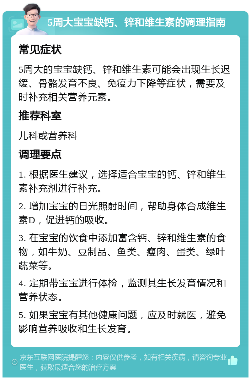 5周大宝宝缺钙、锌和维生素的调理指南 常见症状 5周大的宝宝缺钙、锌和维生素可能会出现生长迟缓、骨骼发育不良、免疫力下降等症状，需要及时补充相关营养元素。 推荐科室 儿科或营养科 调理要点 1. 根据医生建议，选择适合宝宝的钙、锌和维生素补充剂进行补充。 2. 增加宝宝的日光照射时间，帮助身体合成维生素D，促进钙的吸收。 3. 在宝宝的饮食中添加富含钙、锌和维生素的食物，如牛奶、豆制品、鱼类、瘦肉、蛋类、绿叶蔬菜等。 4. 定期带宝宝进行体检，监测其生长发育情况和营养状态。 5. 如果宝宝有其他健康问题，应及时就医，避免影响营养吸收和生长发育。