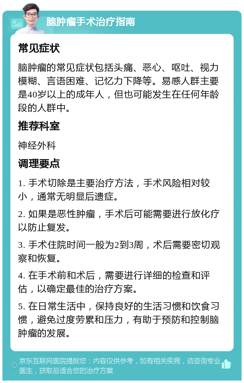 脑肿瘤手术治疗指南 常见症状 脑肿瘤的常见症状包括头痛、恶心、呕吐、视力模糊、言语困难、记忆力下降等。易感人群主要是40岁以上的成年人，但也可能发生在任何年龄段的人群中。 推荐科室 神经外科 调理要点 1. 手术切除是主要治疗方法，手术风险相对较小，通常无明显后遗症。 2. 如果是恶性肿瘤，手术后可能需要进行放化疗以防止复发。 3. 手术住院时间一般为2到3周，术后需要密切观察和恢复。 4. 在手术前和术后，需要进行详细的检查和评估，以确定最佳的治疗方案。 5. 在日常生活中，保持良好的生活习惯和饮食习惯，避免过度劳累和压力，有助于预防和控制脑肿瘤的发展。