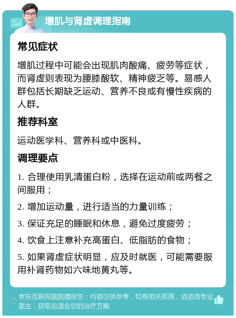 增肌与肾虚调理指南 常见症状 增肌过程中可能会出现肌肉酸痛、疲劳等症状，而肾虚则表现为腰膝酸软、精神疲乏等。易感人群包括长期缺乏运动、营养不良或有慢性疾病的人群。 推荐科室 运动医学科、营养科或中医科。 调理要点 1. 合理使用乳清蛋白粉，选择在运动前或两餐之间服用； 2. 增加运动量，进行适当的力量训练； 3. 保证充足的睡眠和休息，避免过度疲劳； 4. 饮食上注意补充高蛋白、低脂肪的食物； 5. 如果肾虚症状明显，应及时就医，可能需要服用补肾药物如六味地黄丸等。