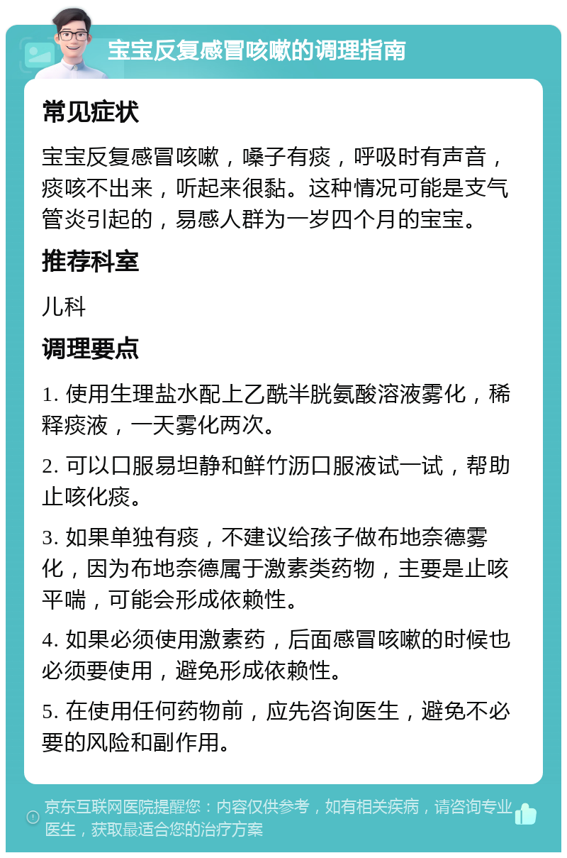 宝宝反复感冒咳嗽的调理指南 常见症状 宝宝反复感冒咳嗽，嗓子有痰，呼吸时有声音，痰咳不出来，听起来很黏。这种情况可能是支气管炎引起的，易感人群为一岁四个月的宝宝。 推荐科室 儿科 调理要点 1. 使用生理盐水配上乙酰半胱氨酸溶液雾化，稀释痰液，一天雾化两次。 2. 可以口服易坦静和鲜竹沥口服液试一试，帮助止咳化痰。 3. 如果单独有痰，不建议给孩子做布地奈德雾化，因为布地奈德属于激素类药物，主要是止咳平喘，可能会形成依赖性。 4. 如果必须使用激素药，后面感冒咳嗽的时候也必须要使用，避免形成依赖性。 5. 在使用任何药物前，应先咨询医生，避免不必要的风险和副作用。