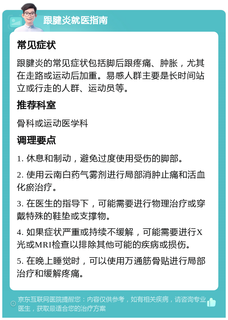 跟腱炎就医指南 常见症状 跟腱炎的常见症状包括脚后跟疼痛、肿胀，尤其在走路或运动后加重。易感人群主要是长时间站立或行走的人群、运动员等。 推荐科室 骨科或运动医学科 调理要点 1. 休息和制动，避免过度使用受伤的脚部。 2. 使用云南白药气雾剂进行局部消肿止痛和活血化瘀治疗。 3. 在医生的指导下，可能需要进行物理治疗或穿戴特殊的鞋垫或支撑物。 4. 如果症状严重或持续不缓解，可能需要进行X光或MRI检查以排除其他可能的疾病或损伤。 5. 在晚上睡觉时，可以使用万通筋骨贴进行局部治疗和缓解疼痛。