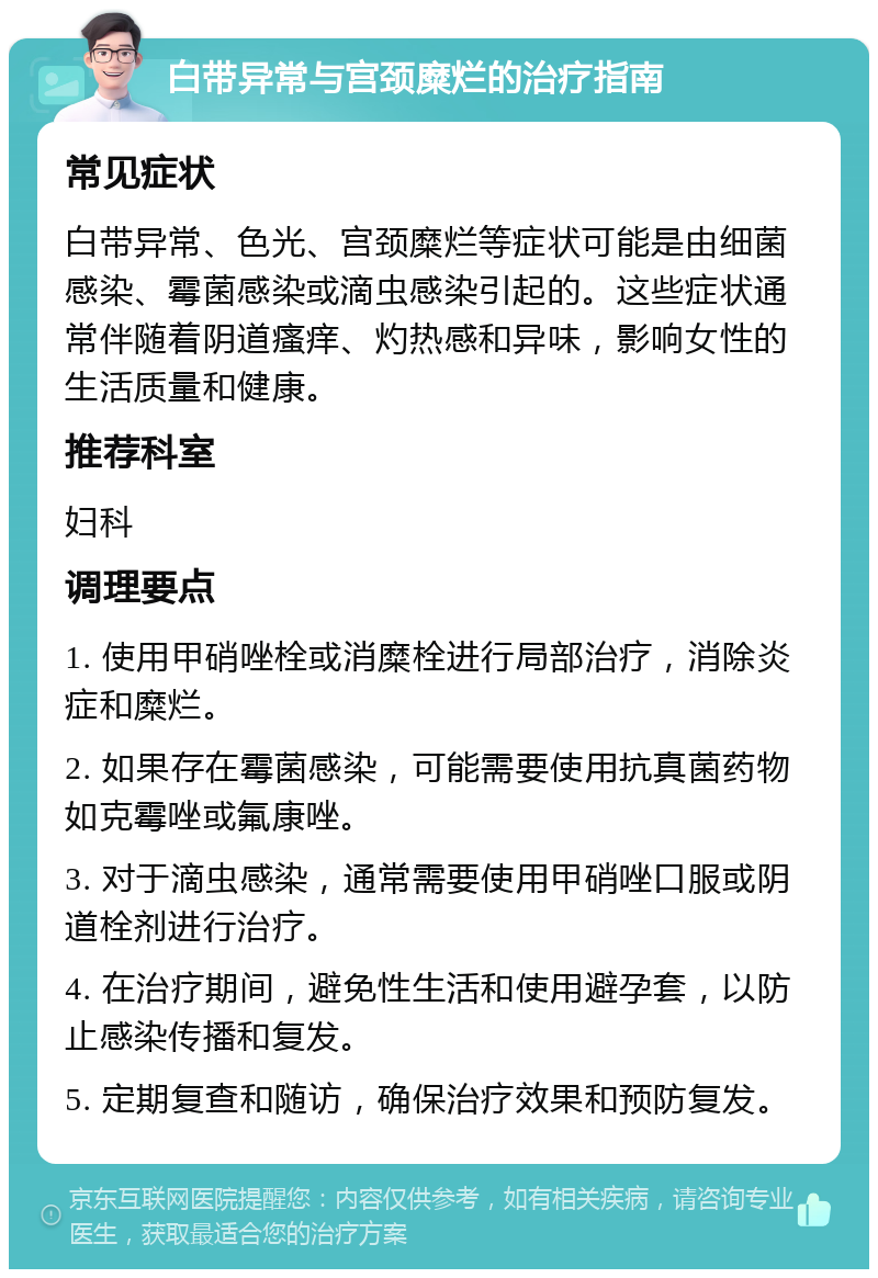 白带异常与宫颈糜烂的治疗指南 常见症状 白带异常、色光、宫颈糜烂等症状可能是由细菌感染、霉菌感染或滴虫感染引起的。这些症状通常伴随着阴道瘙痒、灼热感和异味，影响女性的生活质量和健康。 推荐科室 妇科 调理要点 1. 使用甲硝唑栓或消糜栓进行局部治疗，消除炎症和糜烂。 2. 如果存在霉菌感染，可能需要使用抗真菌药物如克霉唑或氟康唑。 3. 对于滴虫感染，通常需要使用甲硝唑口服或阴道栓剂进行治疗。 4. 在治疗期间，避免性生活和使用避孕套，以防止感染传播和复发。 5. 定期复查和随访，确保治疗效果和预防复发。