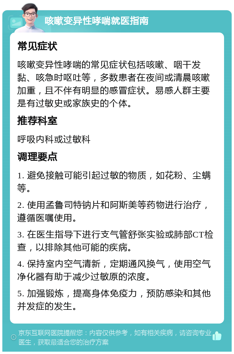 咳嗽变异性哮喘就医指南 常见症状 咳嗽变异性哮喘的常见症状包括咳嗽、咽干发黏、咳急时呕吐等，多数患者在夜间或清晨咳嗽加重，且不伴有明显的感冒症状。易感人群主要是有过敏史或家族史的个体。 推荐科室 呼吸内科或过敏科 调理要点 1. 避免接触可能引起过敏的物质，如花粉、尘螨等。 2. 使用孟鲁司特钠片和阿斯美等药物进行治疗，遵循医嘱使用。 3. 在医生指导下进行支气管舒张实验或肺部CT检查，以排除其他可能的疾病。 4. 保持室内空气清新，定期通风换气，使用空气净化器有助于减少过敏原的浓度。 5. 加强锻炼，提高身体免疫力，预防感染和其他并发症的发生。