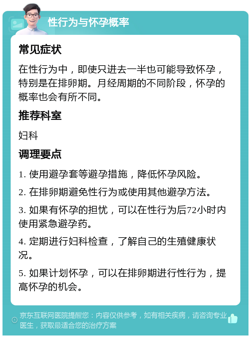 性行为与怀孕概率 常见症状 在性行为中，即使只进去一半也可能导致怀孕，特别是在排卵期。月经周期的不同阶段，怀孕的概率也会有所不同。 推荐科室 妇科 调理要点 1. 使用避孕套等避孕措施，降低怀孕风险。 2. 在排卵期避免性行为或使用其他避孕方法。 3. 如果有怀孕的担忧，可以在性行为后72小时内使用紧急避孕药。 4. 定期进行妇科检查，了解自己的生殖健康状况。 5. 如果计划怀孕，可以在排卵期进行性行为，提高怀孕的机会。