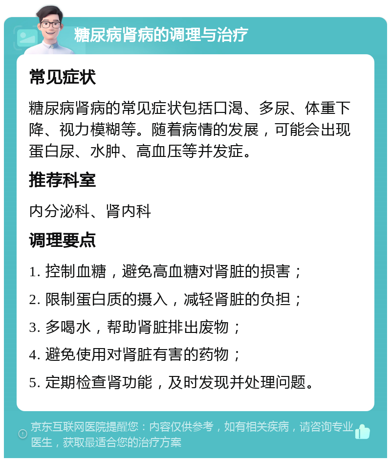 糖尿病肾病的调理与治疗 常见症状 糖尿病肾病的常见症状包括口渴、多尿、体重下降、视力模糊等。随着病情的发展，可能会出现蛋白尿、水肿、高血压等并发症。 推荐科室 内分泌科、肾内科 调理要点 1. 控制血糖，避免高血糖对肾脏的损害； 2. 限制蛋白质的摄入，减轻肾脏的负担； 3. 多喝水，帮助肾脏排出废物； 4. 避免使用对肾脏有害的药物； 5. 定期检查肾功能，及时发现并处理问题。