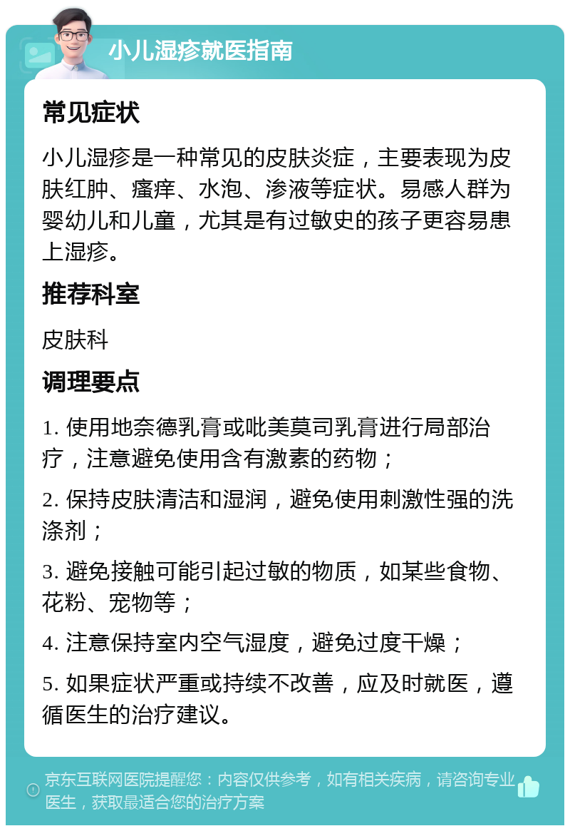 小儿湿疹就医指南 常见症状 小儿湿疹是一种常见的皮肤炎症，主要表现为皮肤红肿、瘙痒、水泡、渗液等症状。易感人群为婴幼儿和儿童，尤其是有过敏史的孩子更容易患上湿疹。 推荐科室 皮肤科 调理要点 1. 使用地奈德乳膏或吡美莫司乳膏进行局部治疗，注意避免使用含有激素的药物； 2. 保持皮肤清洁和湿润，避免使用刺激性强的洗涤剂； 3. 避免接触可能引起过敏的物质，如某些食物、花粉、宠物等； 4. 注意保持室内空气湿度，避免过度干燥； 5. 如果症状严重或持续不改善，应及时就医，遵循医生的治疗建议。