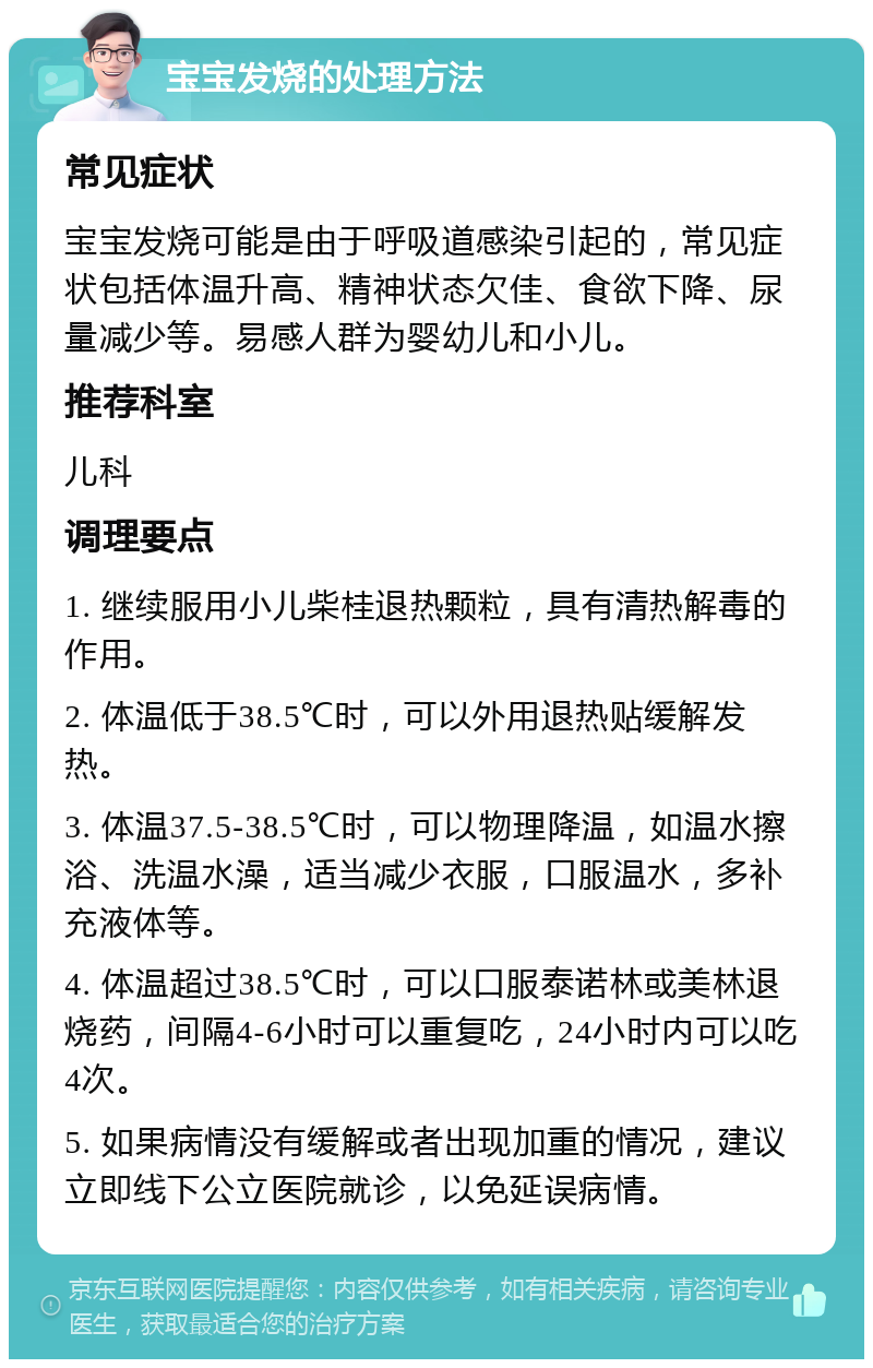 宝宝发烧的处理方法 常见症状 宝宝发烧可能是由于呼吸道感染引起的，常见症状包括体温升高、精神状态欠佳、食欲下降、尿量减少等。易感人群为婴幼儿和小儿。 推荐科室 儿科 调理要点 1. 继续服用小儿柴桂退热颗粒，具有清热解毒的作用。 2. 体温低于38.5℃时，可以外用退热贴缓解发热。 3. 体温37.5-38.5℃时，可以物理降温，如温水擦浴、洗温水澡，适当减少衣服，口服温水，多补充液体等。 4. 体温超过38.5℃时，可以口服泰诺林或美林退烧药，间隔4-6小时可以重复吃，24小时内可以吃4次。 5. 如果病情没有缓解或者出现加重的情况，建议立即线下公立医院就诊，以免延误病情。