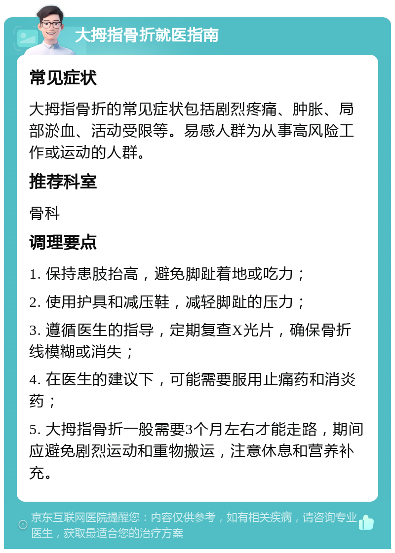 大拇指骨折就医指南 常见症状 大拇指骨折的常见症状包括剧烈疼痛、肿胀、局部淤血、活动受限等。易感人群为从事高风险工作或运动的人群。 推荐科室 骨科 调理要点 1. 保持患肢抬高，避免脚趾着地或吃力； 2. 使用护具和减压鞋，减轻脚趾的压力； 3. 遵循医生的指导，定期复查X光片，确保骨折线模糊或消失； 4. 在医生的建议下，可能需要服用止痛药和消炎药； 5. 大拇指骨折一般需要3个月左右才能走路，期间应避免剧烈运动和重物搬运，注意休息和营养补充。