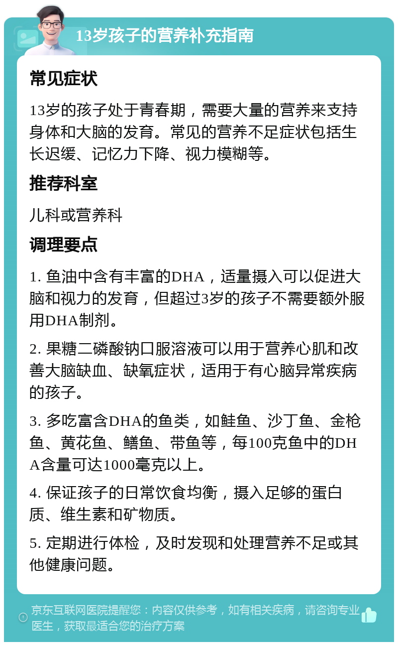 13岁孩子的营养补充指南 常见症状 13岁的孩子处于青春期，需要大量的营养来支持身体和大脑的发育。常见的营养不足症状包括生长迟缓、记忆力下降、视力模糊等。 推荐科室 儿科或营养科 调理要点 1. 鱼油中含有丰富的DHA，适量摄入可以促进大脑和视力的发育，但超过3岁的孩子不需要额外服用DHA制剂。 2. 果糖二磷酸钠口服溶液可以用于营养心肌和改善大脑缺血、缺氧症状，适用于有心脑异常疾病的孩子。 3. 多吃富含DHA的鱼类，如鲑鱼、沙丁鱼、金枪鱼、黄花鱼、鳝鱼、带鱼等，每100克鱼中的DHA含量可达1000毫克以上。 4. 保证孩子的日常饮食均衡，摄入足够的蛋白质、维生素和矿物质。 5. 定期进行体检，及时发现和处理营养不足或其他健康问题。