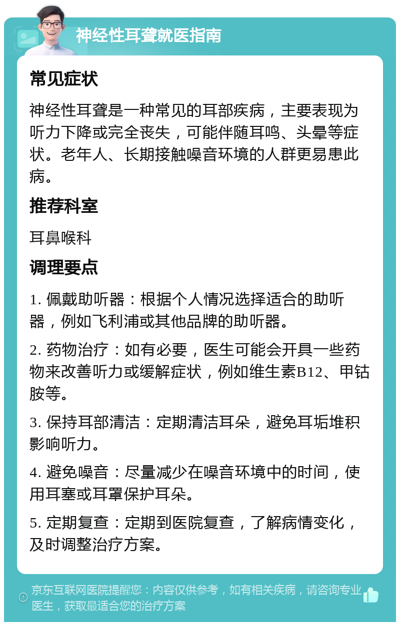 神经性耳聋就医指南 常见症状 神经性耳聋是一种常见的耳部疾病，主要表现为听力下降或完全丧失，可能伴随耳鸣、头晕等症状。老年人、长期接触噪音环境的人群更易患此病。 推荐科室 耳鼻喉科 调理要点 1. 佩戴助听器：根据个人情况选择适合的助听器，例如飞利浦或其他品牌的助听器。 2. 药物治疗：如有必要，医生可能会开具一些药物来改善听力或缓解症状，例如维生素B12、甲钴胺等。 3. 保持耳部清洁：定期清洁耳朵，避免耳垢堆积影响听力。 4. 避免噪音：尽量减少在噪音环境中的时间，使用耳塞或耳罩保护耳朵。 5. 定期复查：定期到医院复查，了解病情变化，及时调整治疗方案。