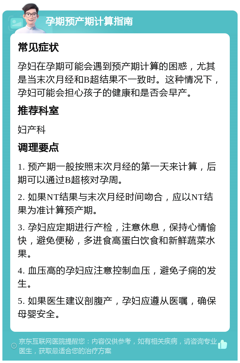 孕期预产期计算指南 常见症状 孕妇在孕期可能会遇到预产期计算的困惑，尤其是当末次月经和B超结果不一致时。这种情况下，孕妇可能会担心孩子的健康和是否会早产。 推荐科室 妇产科 调理要点 1. 预产期一般按照末次月经的第一天来计算，后期可以通过B超核对孕周。 2. 如果NT结果与末次月经时间吻合，应以NT结果为准计算预产期。 3. 孕妇应定期进行产检，注意休息，保持心情愉快，避免便秘，多进食高蛋白饮食和新鲜蔬菜水果。 4. 血压高的孕妇应注意控制血压，避免子痫的发生。 5. 如果医生建议剖腹产，孕妇应遵从医嘱，确保母婴安全。