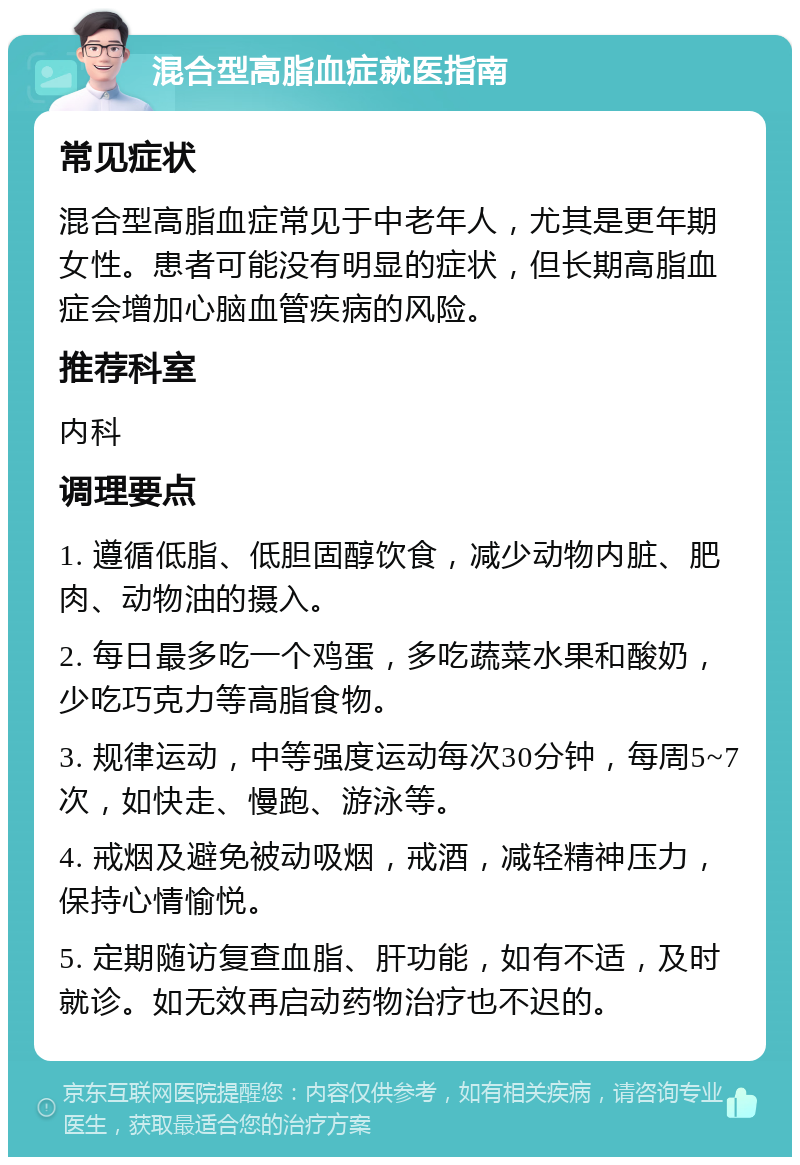 混合型高脂血症就医指南 常见症状 混合型高脂血症常见于中老年人，尤其是更年期女性。患者可能没有明显的症状，但长期高脂血症会增加心脑血管疾病的风险。 推荐科室 内科 调理要点 1. 遵循低脂、低胆固醇饮食，减少动物内脏、肥肉、动物油的摄入。 2. 每日最多吃一个鸡蛋，多吃蔬菜水果和酸奶，少吃巧克力等高脂食物。 3. 规律运动，中等强度运动每次30分钟，每周5~7次，如快走、慢跑、游泳等。 4. 戒烟及避免被动吸烟，戒酒，减轻精神压力，保持心情愉悦。 5. 定期随访复查血脂、肝功能，如有不适，及时就诊。如无效再启动药物治疗也不迟的。