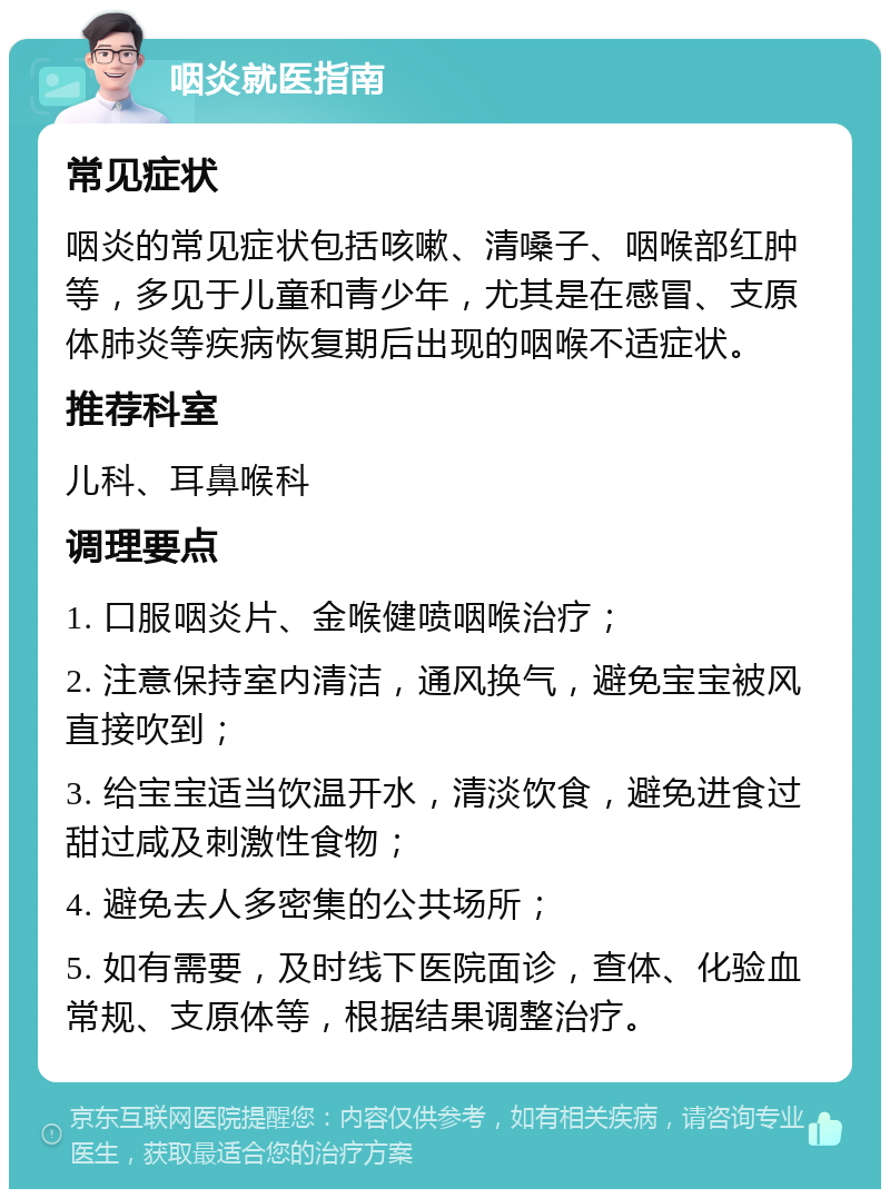 咽炎就医指南 常见症状 咽炎的常见症状包括咳嗽、清嗓子、咽喉部红肿等，多见于儿童和青少年，尤其是在感冒、支原体肺炎等疾病恢复期后出现的咽喉不适症状。 推荐科室 儿科、耳鼻喉科 调理要点 1. 口服咽炎片、金喉健喷咽喉治疗； 2. 注意保持室内清洁，通风换气，避免宝宝被风直接吹到； 3. 给宝宝适当饮温开水，清淡饮食，避免进食过甜过咸及刺激性食物； 4. 避免去人多密集的公共场所； 5. 如有需要，及时线下医院面诊，查体、化验血常规、支原体等，根据结果调整治疗。