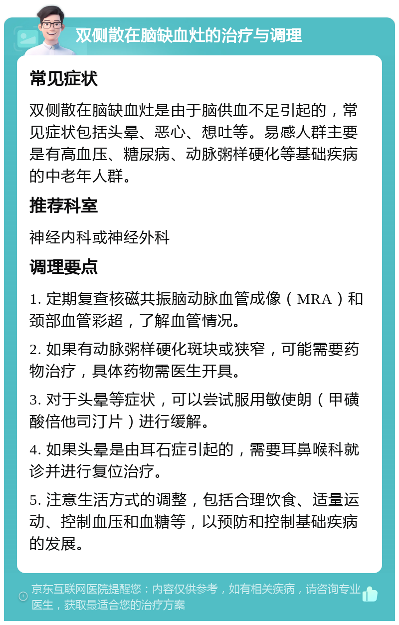 双侧散在脑缺血灶的治疗与调理 常见症状 双侧散在脑缺血灶是由于脑供血不足引起的，常见症状包括头晕、恶心、想吐等。易感人群主要是有高血压、糖尿病、动脉粥样硬化等基础疾病的中老年人群。 推荐科室 神经内科或神经外科 调理要点 1. 定期复查核磁共振脑动脉血管成像（MRA）和颈部血管彩超，了解血管情况。 2. 如果有动脉粥样硬化斑块或狭窄，可能需要药物治疗，具体药物需医生开具。 3. 对于头晕等症状，可以尝试服用敏使朗（甲磺酸倍他司汀片）进行缓解。 4. 如果头晕是由耳石症引起的，需要耳鼻喉科就诊并进行复位治疗。 5. 注意生活方式的调整，包括合理饮食、适量运动、控制血压和血糖等，以预防和控制基础疾病的发展。